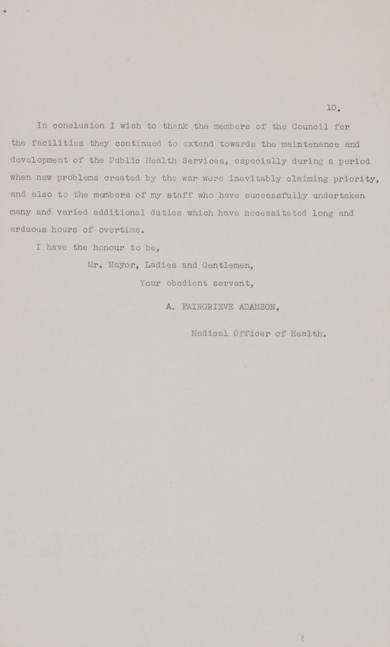 In conclusion I wish to thank the members of the Council for the facilities they continued to extend towards the maintenance and development of the Public Health Services, especially during a period when new problems created by the war were inevitably claiming priority, and also to the members of my staff who have successfully undertaken many and varied additional duties which have necessitated long and arduous hours of overtime. I have the honour to be, Mr. Mayor, Ladies and Gentlemen, Your obedient servant, A. FAIRGRIEVE ADAMSON, Medical Officer of Health. 10.