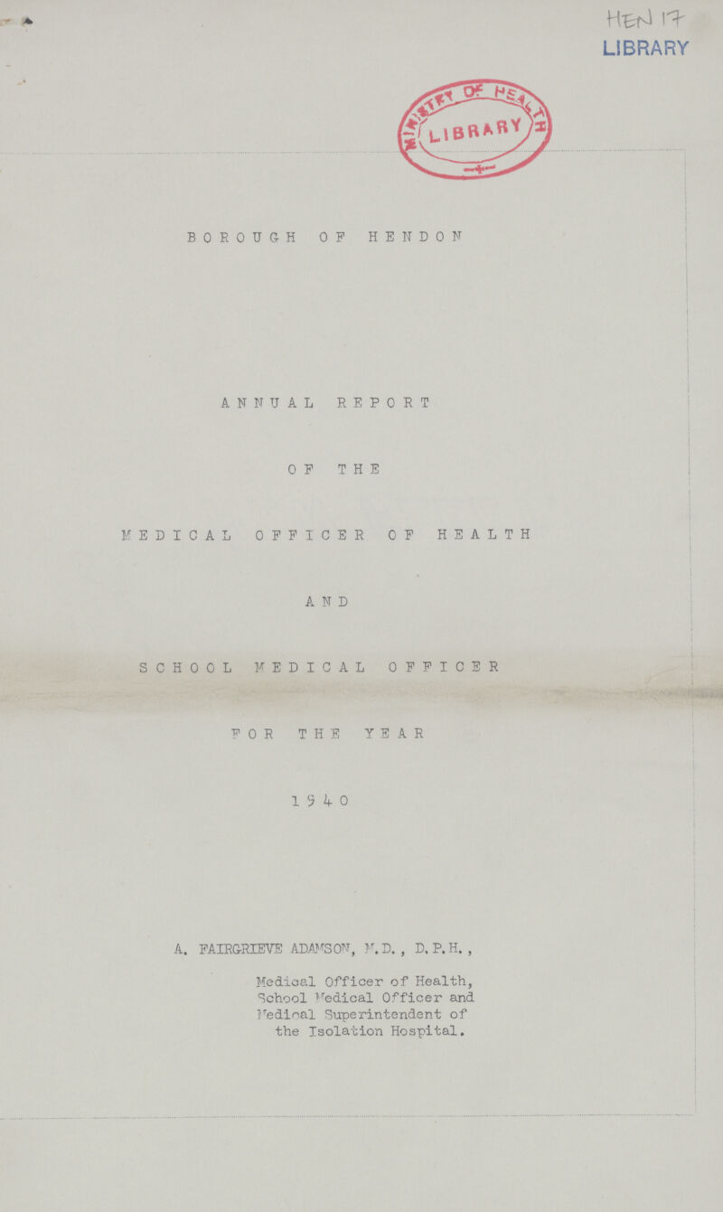 LIBRARY BOROUGH OF HEND0N ANNUAL REPORT OF THE MEDICAL OFFICER OF HEALTH A N D SCHOOL MEDICAL OFFICER FOR THE YEAR 1940 A. FAIRGRIEVE ADMSON, M. D. , D. P. H. , Medical Officer of Health, School Medical Officer and Medical Superintendent of the Isolation Hospital.