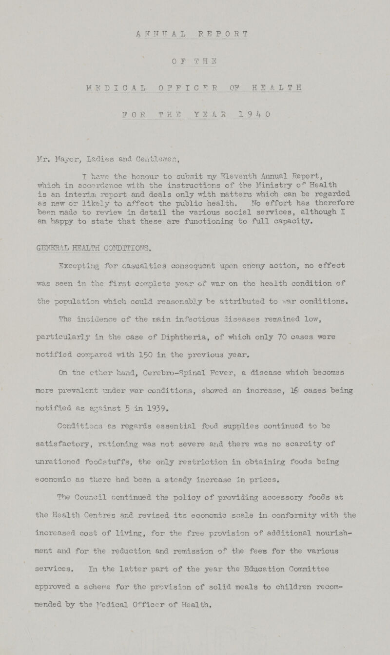 ANNUAL REPORT OF THE MEDICAL 0FFICER OF HEALTH FOR THE YEAR 1940 Mr. Mayer, Ladies and Gentlemen, I have the honour to submit my Eleventh Annual Report, which in accordance with the instructions of the Ministry oF Health is an interim report and deals only with matters which can be regarded as new or likely to affect the public health. No effort has therefore been made to review in detail the various social services, although I am happy to state that these are functioning to full capacity, GENERAL HEALTH CONDITIONS. Excepting for casualties consequent upon enemy action, no effect was seen in the first complete year of war on the health condition of the population which could reasonably be attributed to war conditions. The incidence of the tain infectious diseases remained low, particularly in the case of Diphtheria, of which only 70 oases were notified compared with 150 in the previous year. On the ether hand, Cerebrospinal Fever, a disease which becomes more prevalent under war conditions, showed an increase, 16 cases being notified as against 5 in 1939. Conditions as regards essential food supplies continued to be satisfactory, rationing was not severe and there was no scarcity of unrationed foodstuffs, the only restriction in obtaining foods being economio as there had been a steady increase in prices. The Council continued the policy of providing accessory foods at the Health Centres and revised its economic scale in conformity with the increased cost of living, for the free provision of additional nourish ment and for the reduction and remission of the fees for the various services. In the latter part of the year the Education Committee approved a scheme for the provision of solid meals to children recom mended by the Medical Officer of Health.