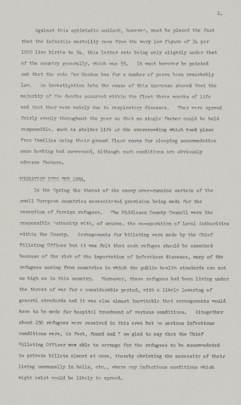 2. Against this optimistic outlook, however, must be placed the fact that the infantile mortality rose from the very low figure of 34 per 1000 live births to 54, this latter rate being only slightly under that of the country generally, which was 55. It must however be pointed out that the rate for Hendon has for a number of years been remarkably low. An investigation into the cause of this increase showed that the majority of the deaths occurred within the first three months of life and that they were mainly due to respiratory diseases. They were spread fairly evenly throughout the year so that no single factor could be held responsible, such as shelter life or the overcrowding which took place from families using their ground floor rooms for sleeping accommodation once bombing had commenced, although such conditions are obviously adverse factors. MIGRATION INTO THE AREA. In the Spring the threat of the enemy over-running certain of the small European countries necessitated provision being made for the reception of foreign refugees. The Middlesex County Council were the responsible Authority with, of course, the co-operation of Local Authorities within the County. Arrangements for billeting were made by the Chief Billeting Officer but it was felt that each refugee should be examined because of the risk of the importation of infectious diseases, many of the refugees coming from countries in which the public health standards are not so high as in this country. Moreover, these refugees had been living under the threat of war for a considerable period, with a likely lowering of general standards and it was also almost inevitable that arrangements would have to be made for hospital treatment of various conditions. Altogether about 250 refugees were received in this area but no serious infectious conditions were, in fact, found and I am glad to say that the Chief Billeting Officer was able to arrange for the refugees to be accommodated in private billets almost at once, thereby obviating the necessity of their living communally in halls, etc. , where any infectious conditions which might exist would be likely to spread.