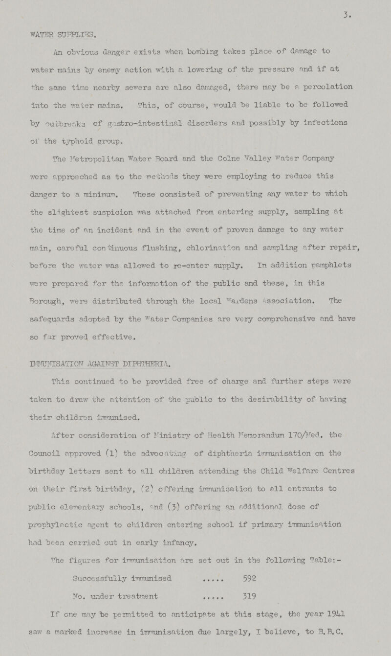 3. WATER SUPPLIES. An obvious danger exists when bombing takes place of damage to water mains by enemy action with a lowering of the pressure and if at the same time nearby sewers are also damaged, there may be a percolation into the water mains. This, of course, would be liable to be followed by outbreaks of gastro-intestinal disorders and possibly by infections of the typhoid group. The Metropolitan Water Board and the Colne Valley Water Company were approached as to the methods they were employing to reduce this danger to a minimum. These consisted of preventing any water to which the slightest suspicion was attached from entering supply, sampling at the time of an incident and in the event of proven damage to any water main, careful continuous flushing, chlorination and sampling after repair, before the water was allowed to re-enter supply. In addition pamphlets were prepared for the information of the public and these, in this Borough, were distributed through the local wardens Association. The safeguards adopted by the water Companies are very comprehensive and have so far proved effective. IMMUNISATION AGAINST DIPHTHERIA. This continued to be provided free of charge and further steps were taken to draw the attention of the public to the desirability of having their children immunised. After consideration of Ministry of Health Memorandum 170/Med, the Council approved (l) the advocating of diphtheria immunisation on the birthday letters sent to all children attending the Child Welfare Centres on their first birthday, (2) offering immunisation to all entrants to public elementary schools, and (3) offering an additional dose of prophylactic agent to children entering school if primary immunisation had been carried out in early infancy. ^he figures for immunisation are set out in the following Table:- Successfully immunised 592 No. under treatment 319 If one may be permitted to anticipate at this stage, the year 1941 saw a marked increase in immunisation due largely, I believe, to B. B. C.