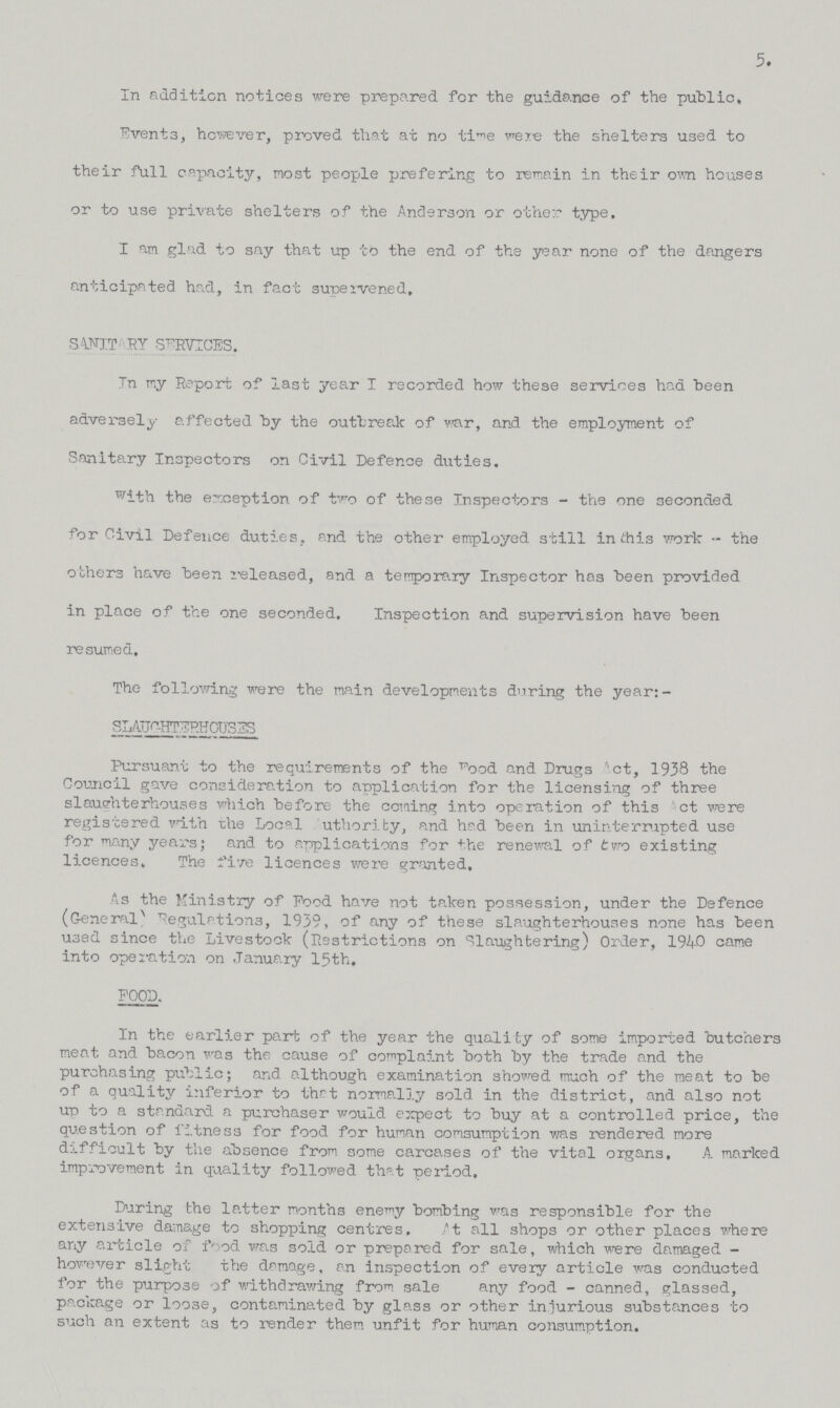 5. In addition notices were prepared for the guidance of the public, Events, however, proved that at no time were the shelters used to their full capacity, most people prefering to remain in their own houses or to use private shelters of the Anderson or other type. I am glad to say that up to the end of the year none of the dangers anticipated had, in fact supervened. SANITARY SERVICES. Tn my Report of last year I recorded how these services had been adversely affected by the outbreak of war, and the employment of Sanitary Inspectors on Civil Defence duties. with the exception of two of these Inspectors - the one seconded for Civil Defence duties, and the other employed still in this work - the others have been released, and a temporary Inspector has been provided in place of the one seconded. Inspection and supervision have been resumed. The following were the main developments during the year:- SLAUGHTERHOUSES Pursuant to the requirements of the Food and Drugs Act, 1938 the Council gave consideration to application for the licensing of three slaughterhouses which before the coming into operation of this Act were registered with the Local Authority, and had been in uninterrupted use for many years; and to applications for the renewal of two existing licences. The five licences were granted. As the Ministry of Food have not taken possession, under the Defence (General) Regulations, 1939, of any of these slaughterhouses none has been used since the Livestock (Restrictions on Slaughtering) Order, 1940 came into operation on January 15th, FOOD. In the earlier part of the year the qualify of some imported butchers meat and bacon was the cause of complaint both by the trade and the purchasing public; and although examination showed much of the meat to be of a quality inferior to that normally sold in the district, and also not up to a standard a purchaser would expect to buy at a controlled price, the question of fitness for food for human consumption was rendered more difficult by the absence from some carcases of the vital organs, A marked improvement in quality followed that period. During the latter months enemy bombing was responsible for the extensive damage to shopping centres. At all shops or other places where any article of food was sold or prepared for sale, which were damaged however slight the damage, an inspection of every article was conducted for the purpose of withdrawing from sale any food - canned, glassed, package or loose, contaminated by glass or other injurious substances to such an extent as to render them unfit for human consumption.