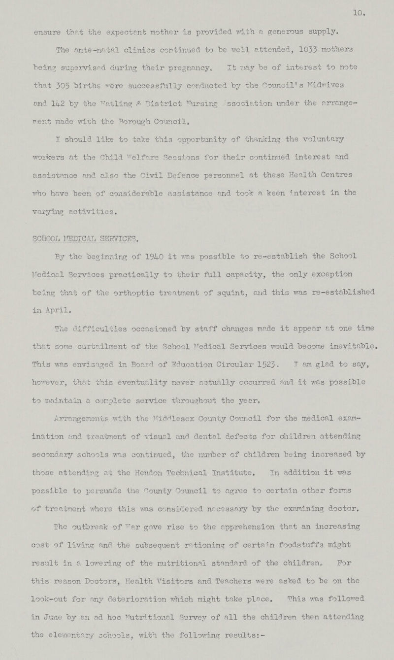 10. ensure that the expectant mother is provided with a generous supply. The ante-natal clinics continued to be well attended, 1033 mothers being supervised during their pregnancy. It may be of interest to note that 305 births were successfully conducted by the Council's Fidwives and 142 by the Watling & District Nursing Association under the arrange ment made with the Borough Council, I should like to take this opportunity of thanking the voluntary workers at the Child welfare Sessions for their continued interest and assistance and also the Civil Defence personnel at these Health Centres who have been of considerable assistance and took a keen interest in the varying activities. school judical services. By the beginning of 1940 it was possible to re-establish the School Medical Services practically to their full capacity, the only exception being that of the orthoptic treatment of squint, and this was re-established in April. The difficulties occasioned by staff changes made it appear at one time that come curtailment of the School Medical Services would become inevitable. This was envisaged in Board of Education Circular 1523 - I am glad to say, however, that this eventuality never actually occurred and it was possible to maintain a complete service throughout the year, Arrangements with the Middlesex County Council for the medical exam ination and treatment of visual and dental defects for children attending secondary schools was continued, the number of children being increased by those attending at the Hendon Technical Institute, In addition it was possible to persuade the bounty Council to agree to certain other forms of treatment where this was considered necessary by the examining doctor. The outbreak of war gave rise to the apprehension that an increasing cost of living and the subsequent rationing of certain foodstuffs might result in a lowering of the nutritional standard of the children,. For this reason Doctors, Health Visitors and Teachers were asked to be on the look-out for any deterioration which might take place. This was followed in June by an ad hoc Nutritional Survey of all the children then attending the elementary schools, with the following results:-