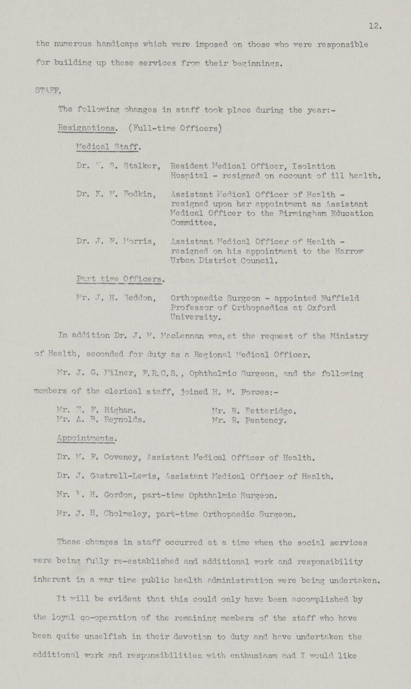 12. the numerous handicaps which were imposed on those who were responsible for building up these services from their beginnings. STAFF, The following changes in staff took place during the year: Resignations. (Full-time Officers) Medical Staff. Dr. K. S. Stalker, Resident Medical Officer, Isolation Hospital - resigned on account of ill health. Dr. K, M. Bodkin, Assistant Medical Officer of Health - resigned upon her appointment as Assistant Medical Officer to the Birmingham Education Committee. Dr. J. N. Morris, Assistant Medical Officer of Health - resigned on his appointment to the Harrow Urban District Council. Part time Officers. Mr. J. H. Seddon, Orthopaedic Surgeon - appointed Nuffield Professor of Orthopaedics at Oxford University. In addition Dr, J. M. MacLennan was, at the request of the Ministry of Health, seconded for duty as a Regional Medical Officer. Mr. J. G. Milner, F. R. C. S. , Ophthalmic Surgeon, and the following members of the clerical staff, .joined H. M. Forces: - Mr. B. F. Higham. Mr. R. Betteridge. Mr. A. B. Reynolds. Mr. R. Penteney. Appointments. Dr. M. F. Coveney, Assistant Medical Officer of Health. Dr. J. Gastrell-Lewis, Assistant Medical Officer of Health. Mr. W. H. Gordon, part-time Ophthalmic Surgeon. Mr. J. H. Cholmeley, part-time Orthopaedic Surgeon. These changes in staff occurred at a time when the social services were being fully re-established and additional work and responsibility inherent in a war time public health administration were being undertaken. It will be evident that this could only have been accomplished by the loyal co-operation of the remaining members of the staff who have been quite unselfish in their devotion to duty and have undertaken the additional work and responsibilities with enthusiasm mid I would like
