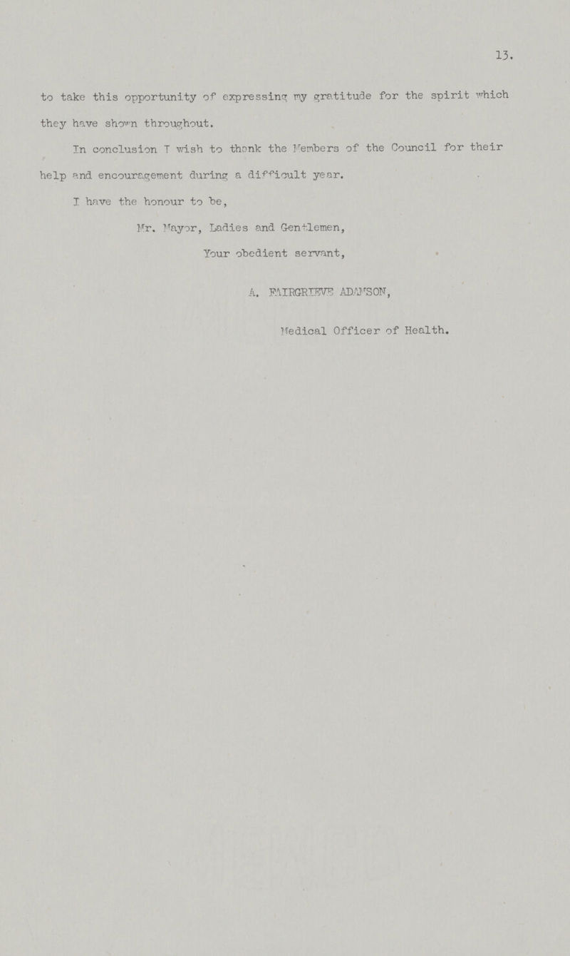 13. to take this opportunity of expressing my gratitude for the spirit which they have shown throughout. In conclusion I wish to thank the Members of the Council for their help and encouragement during a difficult year. I have the honour to be, Mr. Mayor, Ladies and Gentlemen, Your obedient servant, A. FAIRGRIEVE ADAMSON, Medical Officer of Health.