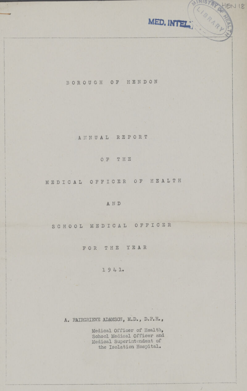 HEN 18 BOROUGH OF HENDON ANNUAL REPORT OF THE MEDICAL OFFICER OF HEALTH AND SCHOOL MEDICAL OFFICER FOR THE YEAR 19 4 1. A. FAIRGRIEVS ADAMSQN, M.D., D.P.H., Medical Officer of Health, School Medical Officer end Medical Superintendent of the Isolation Hospital.