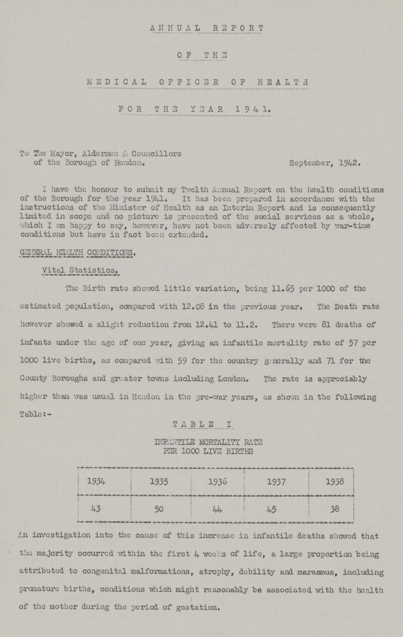 ANNUAL REPORT 0F THE MEDICAL OFFICER OF HEALTH FOR THE YEAR 1941. To The Mayor, Aldermen & Councillors of the Borough of Hendon. September, 1942. I have the honour to submit my Twelth Annual Report on the health conditions of the Borough for the year 194-1. It has been prepared in accordance with the instructions of the Minister of Health as an Interim Report and is consequently limited in scope and no picture is presented of the social services as a whole, which I am happy to say, however, have not been adversely affected by war-time conditions but have in fact been extended. GENERAL HEALTH CONDITIONS. Vital Statistics. The Birth rate showed little variation, being 11.65 per 1000 of the estimated population, compared with 12.08 in the previous year. The Death rate however showed a slight reduction from 12.41 to 11.2. There were 81 deaths of infants under the age of one year, giving an infantile mortality rate of 57 per 1000 live births, as compared with 59 for tho country generally and 71 for the County Boroughs and greater towns including London. The rate is appreciably higher than was usual in Hendon in the pre-war years, as shown in the following Table TABLE I INFANTILE MORTALITY RATE PER 1000 LIVE BIRTHS . 1934 1935 1936 1937 1938 43 50 44 45 38 An investigation into the cause of this increase in infantile deaths showed that the majority occurred within the first 4 weeks of life, a large proportion being attributed to congenital malformations, atrophy, debility and marasmus, including premature births, conditions which might reasonably be associated with the health of the mother during the period of gestation.