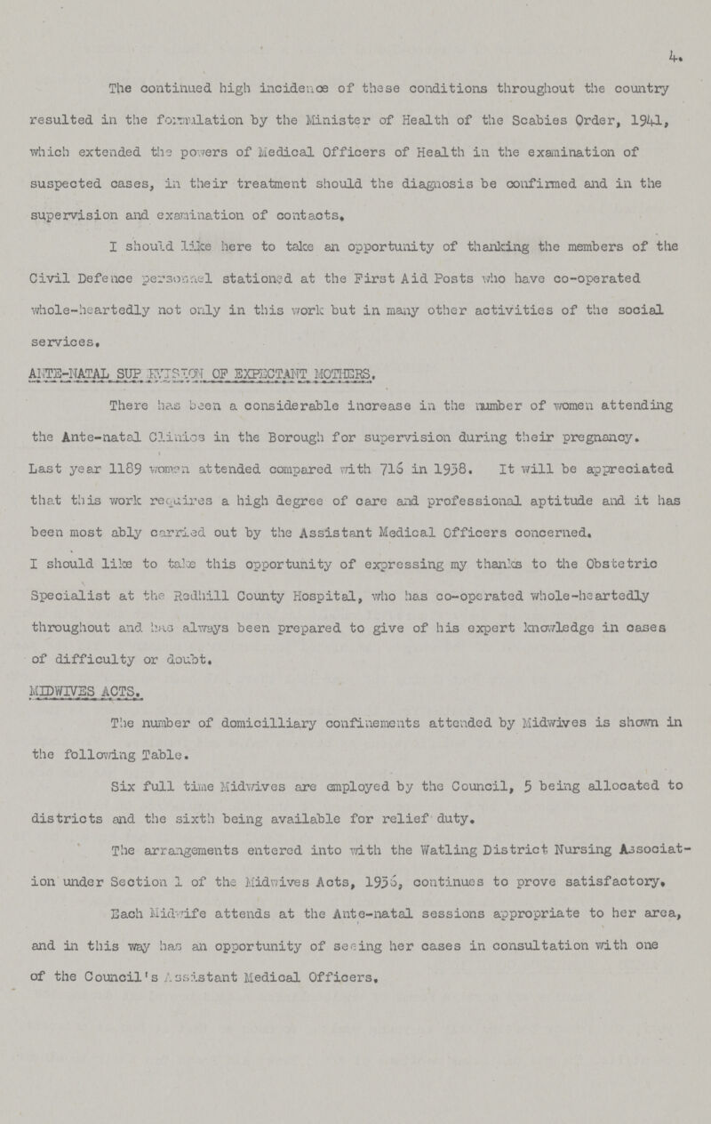 4. The continued high incidence of these conditions throughout the country resulted in the formulation by the Minister of Health of the Scabies Order, 1941, which extended the powers of Medical Officers of Health in the examination of suspected cases, in their treatment should the diagnosis be confirmed and in the supervision and examination of contacts. I should like here to take an opportunity of thanking the members of the Civil Defence personnel stationed at the First Aid Posts who have co-operated whole-heartedly not only in this work but in many other activities of the social services, ANTE-NATAL SUPERVISION OF EXPECTANT MOTHERS. There has been a considerable increase in the number of women attending the Ante-natal Clinics in the Borough for supervision during their pregnancy. > Last year 1189 women attended compared with 716 in 1958. It will be appreciated that this work requires a high degree of care and professional aptitude and it has been most ably carried out by the Assistant Medical Officers concerned. I should like to take this opportunity of expressing my thanks to the Obstetric Specialist at the Redhill County Hospital, who has co-operated whole-heartedly throughout and has always been prepared to give of his expert knowledge in oases of difficulty or doubt. MIDWIVES ACTS The number of domicilliary confinements attended by Midwives is shown in the following Table. Six full time Midwives are employed by the Council, 5 being allocated to districts and the sixth being available for relief duty. The arrangements entered into with the watling District Nursing Associat ion under Section 1 of the Midwives Acts, 1936; continues to prove satisfactory. Each Midwife attends at the Ante-natal sessions appropriate to her area, and in this way has an opportunity of seeing her cases in consultation with one of the Council's Assistant Medical Officers.