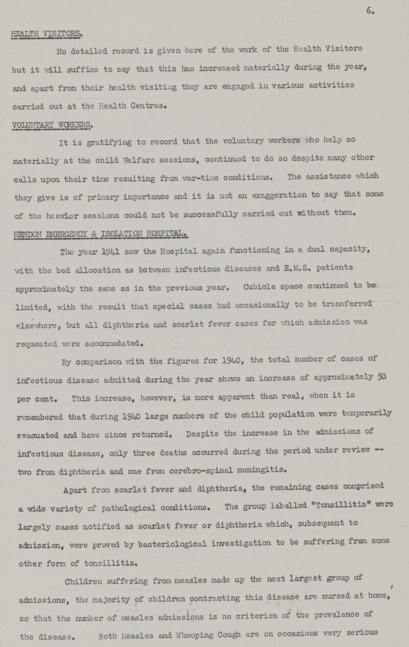 6. HEALTH VISITORS, No detailed record is given here of the work of the Health Visitors but it will suffice to say that this has increased materially during the year, and apart from their health visiting they are engaged in various activities carried out at the Health Centres. VOLUNTARY WORKERS. It is gratifying to record that the voluntary workers who help so materially at the child Welfare sessions, continued to do so despite many other calls upon their time resulting from war-time conditions. The assistance which they give is of primary importance and it is not an exaggeration to say that some of the heavier sessions could not be successfully carried out without them, HENDON EMERGENCY & ISOLATION HOSPITAL, The year 1941 saw the Hospital again functioning in a dual capacity, with the bed allocation as between infectious diseases and E.M.S. patients approximately the same as in the previous year. Cubicle space continued to bo limited, with the result that special cases had occasionally to be transferred' elsewhere, but all diphtheria and scarlet fever cases for which admission was requested were accommodated. By comparison with the figures for 1940, the total number of cases of infectious disease admitted during the year shows an increase of approximately 50 per cent. This increase, however, is more apparent than real, v/hen it is remembered that during 1940 large numbers of the child population were temporarily evacuated and have since returned. Despite the increase in the admissions of infectious disease, only three deaths occurred during the period under review — two from diphtheria and one from cerebro-spinal meningitis. Apart from scarlet fever and diphtheria, the remaining cases comprised a wide variety of pathological conditions. The group labelled Tonsillitis were largely cases notified as scarlet fever or diphtheria which, subsequent to admission, were proved by bacteriological investigation to be suffering from some other form of tonsillitis. Children suffering from measles made up the next largest group of admissions, the majority of children contracting this disease are nursed at home, so that the number of measles admissions is no criterion of the prevalence of the disease. Both Measles and Whooping Cough are on occasions very serious