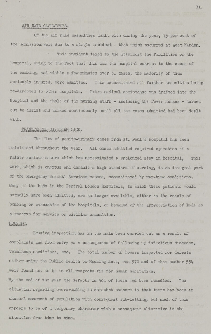 11. AIR RAID CASUALTIES. Of the air raid casualties dealt with during the year, 75 per cent of the admissions were due to a single incident - that which occurred at West Hendon. This incident taxed to the uttermost the facilities of the Hospital, owing to the fact that this was the hospital nearest to the scene of the bombing, and within a few minutes over 30 cases, the majority of them seriously injured, were admitted. This necessitated all further casualties being re-directed to other hospitals. Extra medical assistance was drafted into the Hospital and the whole of the nursing staff - including the fever nurses - turned out to assist and worked continuously until all the cases admitted had been dealt with. TRANSFERRED CIVILIAN SICK. The flow of genito-urinary cases from St. Paul's Hospital has been maintained throughout the year. All cases admitted required operation of a rather serious nature which has necessitated a prolonged stay in hospital, This work, which is onerous and demands a high standard cf nursing, is an integral part of the Emergency Medical Services scheme, necessitated by war-time conditions. Many of the beds in the Central London Hospitals, to which these patients would normally have been admitted, are no longer available, either as the result of bombing or evacuation of the hospitals, or because of the appropriation of beds as a reserve for service or civilian casualties. HOUSING. Housing inspection has in the main been carried out as a result of complaints and from entry as a consequence of following up infectious diseases, verminous conditions, etc. The total number cf houses inspected for defects either under the Public Health or Housing Acts, was 970 and of that number 554 were found not to be in all respects fit for human habitation. By the end of the year the defects in 504 of these had been remedied. The situation regarding overcrowding is somewhat obscure in that there has been an unusual movement of population with consequent sub-letting, but much of this appears to be of a temporary character with a consequent alteration in the situation from time to time.