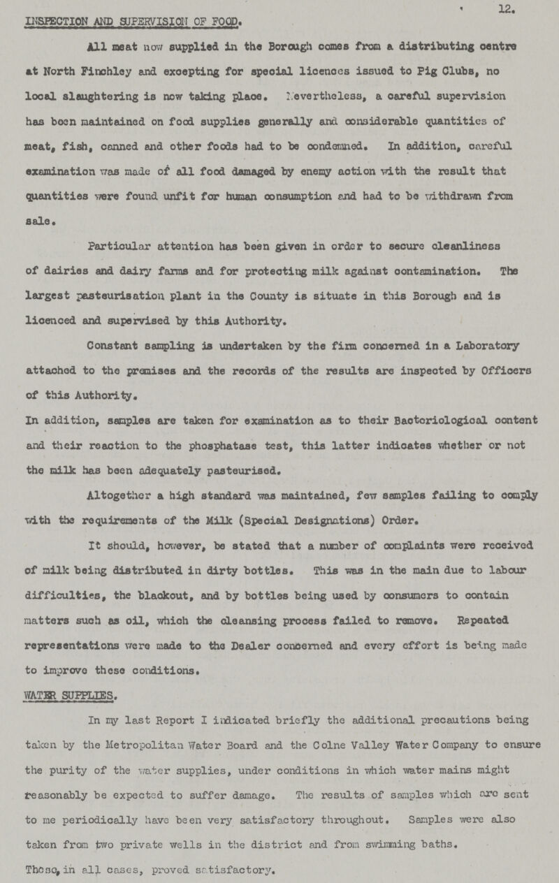 12. INSPECTION AND SUPERVISION OF FOOD. All neat now supplied in the Borough comes from a distributing centre at North Finchloy and excepting for speoial licences issued to Fig Clubs, no local slaughtering is now taking place, Nevertheless, a careful supervision has been maintained on food supplies ganerally and considerable quantities of meat, fish, conned and other foods had to be condemned. In addition, careful examination was made of all food damaged by enemy action with the result that quantities were found unfit for human consumption and had to be withdrawn from sale. Particular attention has been given in order to secure cleanliness of dairies and dairy farms and for protecting milk against contamination. The largest pasteurisation plant in the County is situate in this Borough and is licenced and supervised by this Authority. Constant sampling is undertaken by the firm concerned in a Laboratory attached to the premises and the records of the results are inspected by Offioers of this Authority. In addition, samples are taken for examination as to their Baotoriological oontent and their reaction to the phosphatase test, this latter indicates whether or not the milk has been adequately pasteurised. Altogether a high standard was maintained, few samples failing to comply with the requirements of the Milk (Special Designations) Order. It should, however, be stated that a number of complaints were received of milk being distributed in dirty bottles. This was in the main due to labour difficulties, the blackout, and by bottles being used by oonsumers to contain matters such as oil, which the oleansing process failed to remove. Repeated representations were made to the Dealer concerned and every effort is being made to improve these conditions. WATER SUPPLIES. In my last Report I indicated briefly the additional precautions being taken by the Metropolitan Water Board and the Colne Valley Water Company to ensure the purity of the water supplies, under conditions in which water mains might reasonably be expected to suffer damage. The results of samples which are sent to me periodically have been very satisfactory throughout. Samples were also taken from two private wells in the district and from swimming baths, These, in all cases, proved satisfactory.