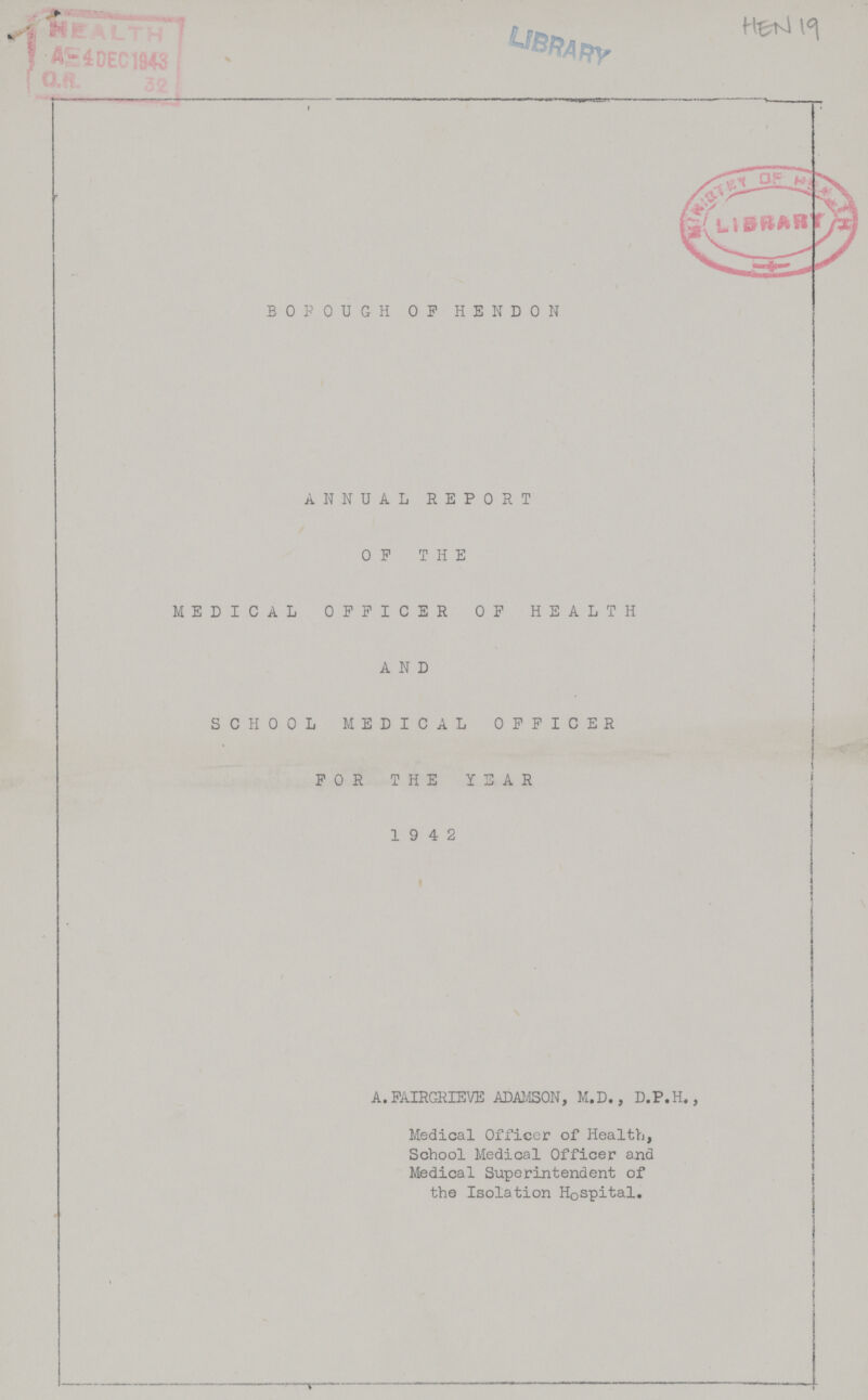 Hen 19 BOROUGH OP HENDON ANNUAL REPORT OP THE MEDICAL OFFICER OF HEALTH AND SCHOOL MEDICAL OFFICER FOR THE YEAR 19 4 2 A.FAIRGRIEVE ADAMSON, M.D., D.P.H., Medical Officer of Health, School Medical Officer and Medical Superintendent of the Isolation Hospital.
