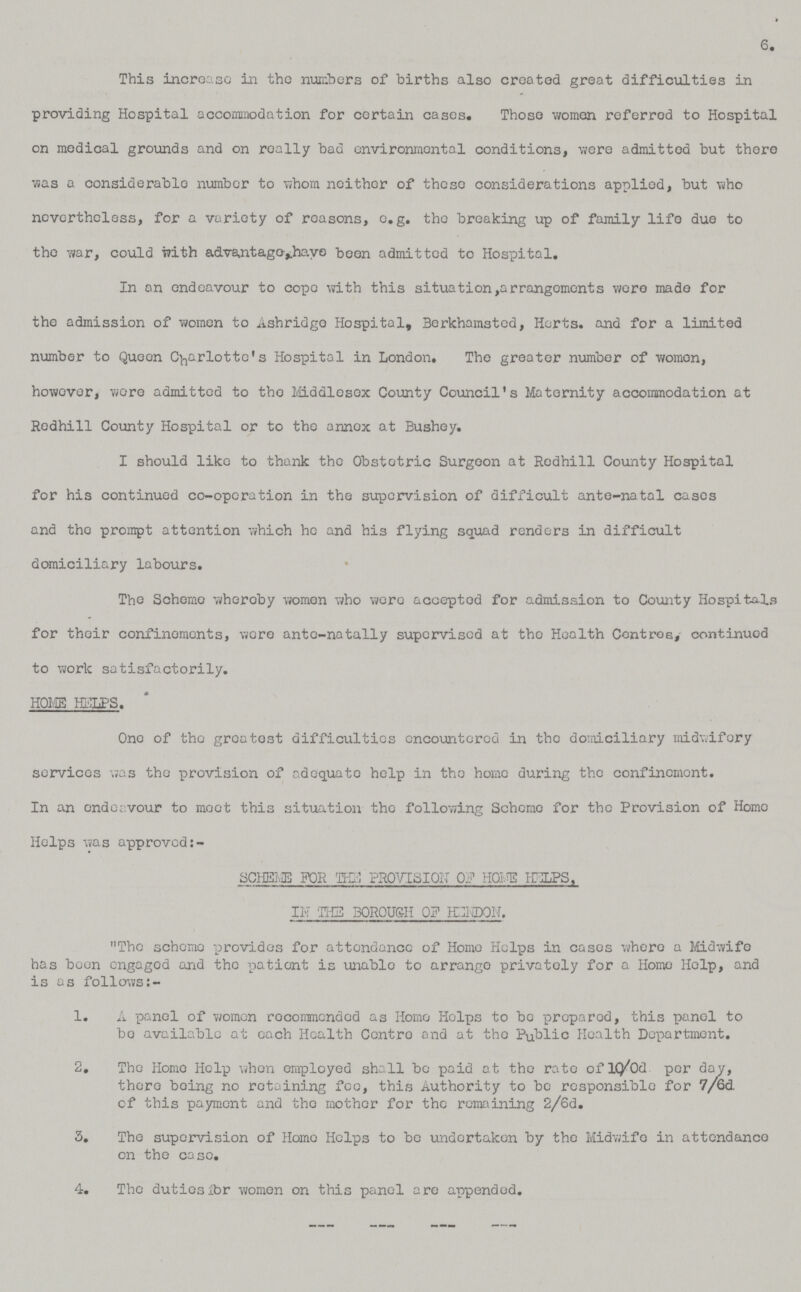 6. This increase in the numbers of births also created great difficulties in providing Hospital accommodation for certain cases. Those women referred to Hospital on medical grounds and on really bad environmental conditions, were admitted but there was a considerable number to whom neither of these considerations applied, but who nevertheless, for a variety of reasons, e.g. the breaking up of family life due to the war, could with advantage have been admitted to Hospital. In on endeavour to cope with this situation,arrangements were made for the admission of women to Ashridge Hospital, Berkhamsted, Herts. and for a limited number to Queen Charlotte's Hospital in London. The greater number of women, however, were admitted to the Middlesex County Council's Maternity accommodation at Redhill County Hospital or to the annex at Bushey. I should like to thank the Obstetric Surgeon at Redhill County Hospital for his continued co-operation in the supervision of difficult ante-natal cases and the prompt attention which he and his flying squad renders in difficult domiciliary labours. The Scheme wheroey women who were accepted for admission to County Hospitals for their confinements, were ante-natally supervised at the Health Centres, continuod to work satisfactorily. HOI/IB HELPS. One of the greatest difficulties encountered in the domiciliary midwifery services was the provision of adequate help in the home during the confinement. In an endeavour to moot this situation the following Scheme for the Provision of Homo Helps was approved:- SCHEME FOR THE PROVISION OF HOME HELPS, IN THE BOROUGH 0F HEND0N. The scheme provides for attendance of Home Helps in cases where a Midwife has been engaged and the patient is unable to arrange privately for a Home Help, and is as follows:- 1. A panel of women recommended as Homo Helps to be prepared, this panel to bo available at each Health Centre and at the Public Health Department. 2. The Homo Help when employed shall bo paid at the rate of 10/0d per day, there being no retaining fee, this Authority to be responsible for 7/6d. of this payment and the mother for the remaining 2/6d. 3. The supervision of Homo Helps to be undertaken by the Midwife in attendance on the ease. 4. The duties for women on this panel are appended.