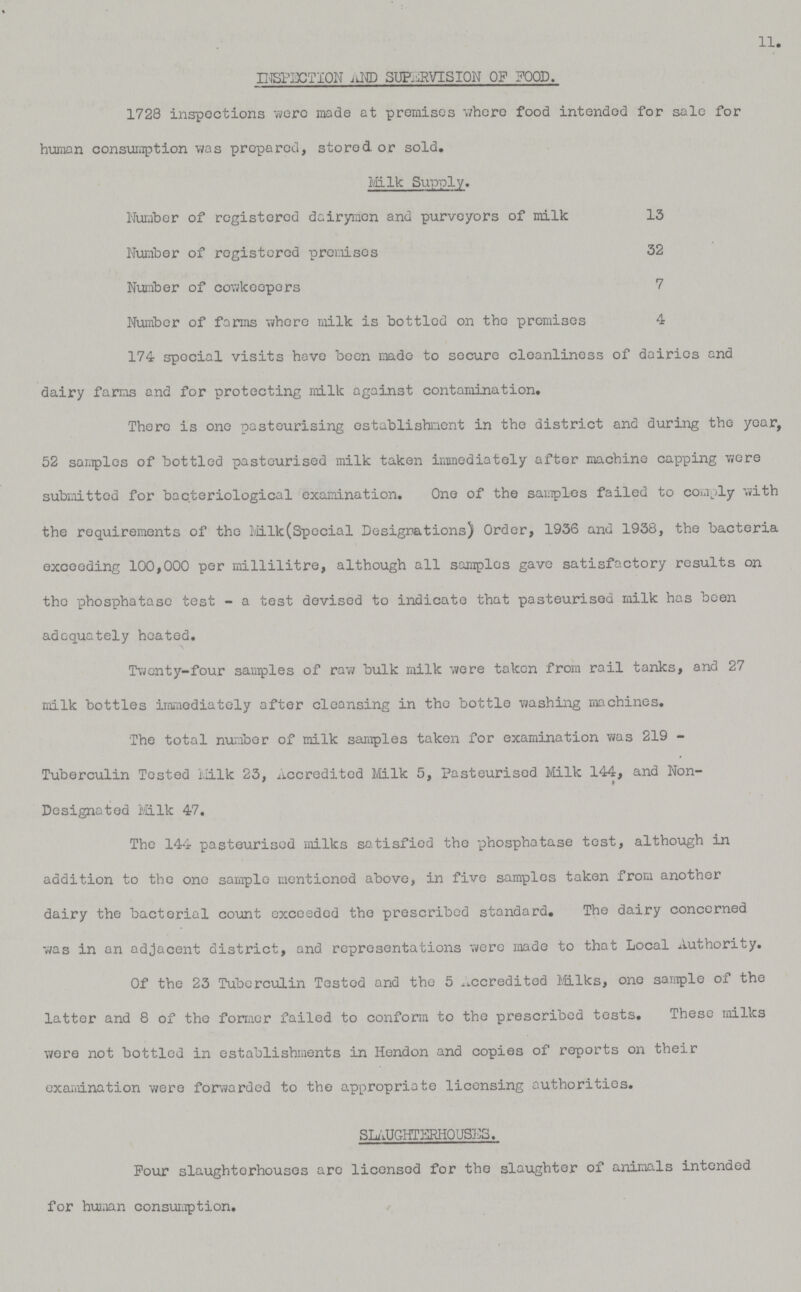 11. INSPECTION AND SUPERVISION OF FOOD. 1728 inspections were mads at premises where food intended for sale for human consumption was prepared, stored or sold. Milk Supply. Number of registered dairymen and purveyors of milk 13 Number of registered premises 32 Number of cowkeopers 7 Number of forms where milk is bottled on the premises 4 174 spocial visits have been made to secure cleanliness of dairies and dairy farms and for protecting milk against contamination. There is one pasteurising establishment in the district and during the year, 52 samples of bottled pasteurised milk taken immediately after machine capping were submitted for bacteriological examination. One of the samples failed to comply with the requirements of the Milk(Special Designations) Order, 1936 and 1938, the bacteria exceeding 100,000 per millilitre, although all samples gave satisfactory results on the phosphatase test - a test devised to indicate that pasteurised milk has been adequately heated. Twenty-four samples of raw bulk milk were taken from rail tanks, and 27 milk bottles immediately after cleansing in the bottle washing machines. The total number of milk samples taken for examination was 219 Tuberculin Tested Milk 23, Accredited Milk 5, Pasteurised Milk 144, and Non Designated Milk 47. The 144 pasteurised milks satisfied the phosphatase test, although in addition to the one sample mentioned above, in five samples taken from another dairy the bacterial count exceeded the prescribed standard. The dairy concerned was in an adjacent district, and representations were made to that Local Authority. Of the 23 Tuberculin Tested and the 5 Accredited Milks, one sample of the latter and 8 of the former failed to conform to the prescribed tests. These milks were not bottled in establishments in Hendon and copies of reports on their examination were forwarded to the appropriate licensing authorities. SLAUGHTERHOUSES. Pour slaughterhouses arc licensod for the slaughter of animals intended for human consumption.