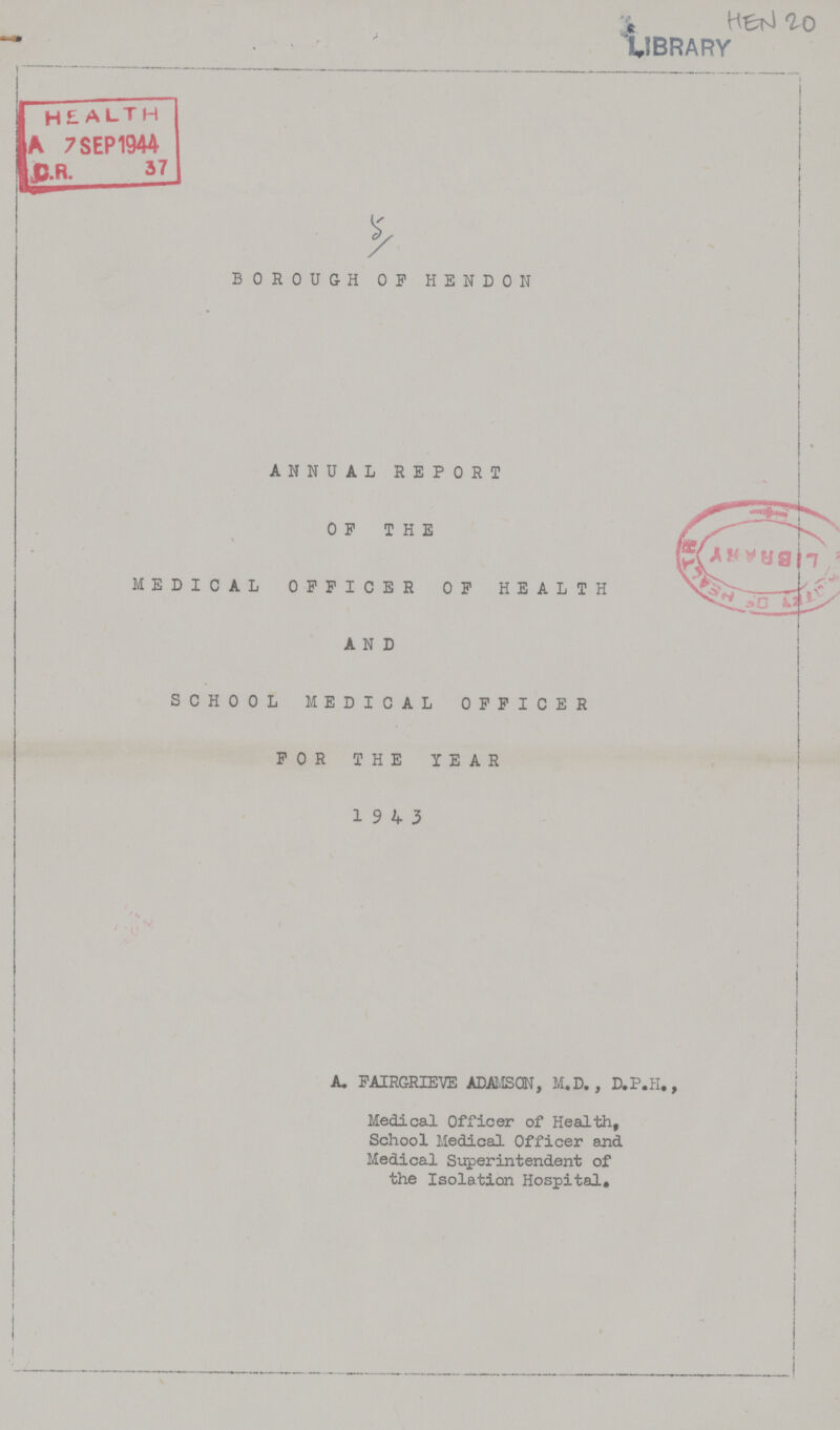 HEN 20 5 BOROUGH OF HENDON ANNUAL REPORT OF THE MEDICAL OFFICER OF HEALTH AND SCHOOL MEDICAL OFFICER FOR THE YEAR 19 4 3 A. FAIRGRIEVE ADAMSON, M.D., D.P.H., Medical Officer of Health, School Medical Officer and Medical Superintendent of the Isolation Hospital.