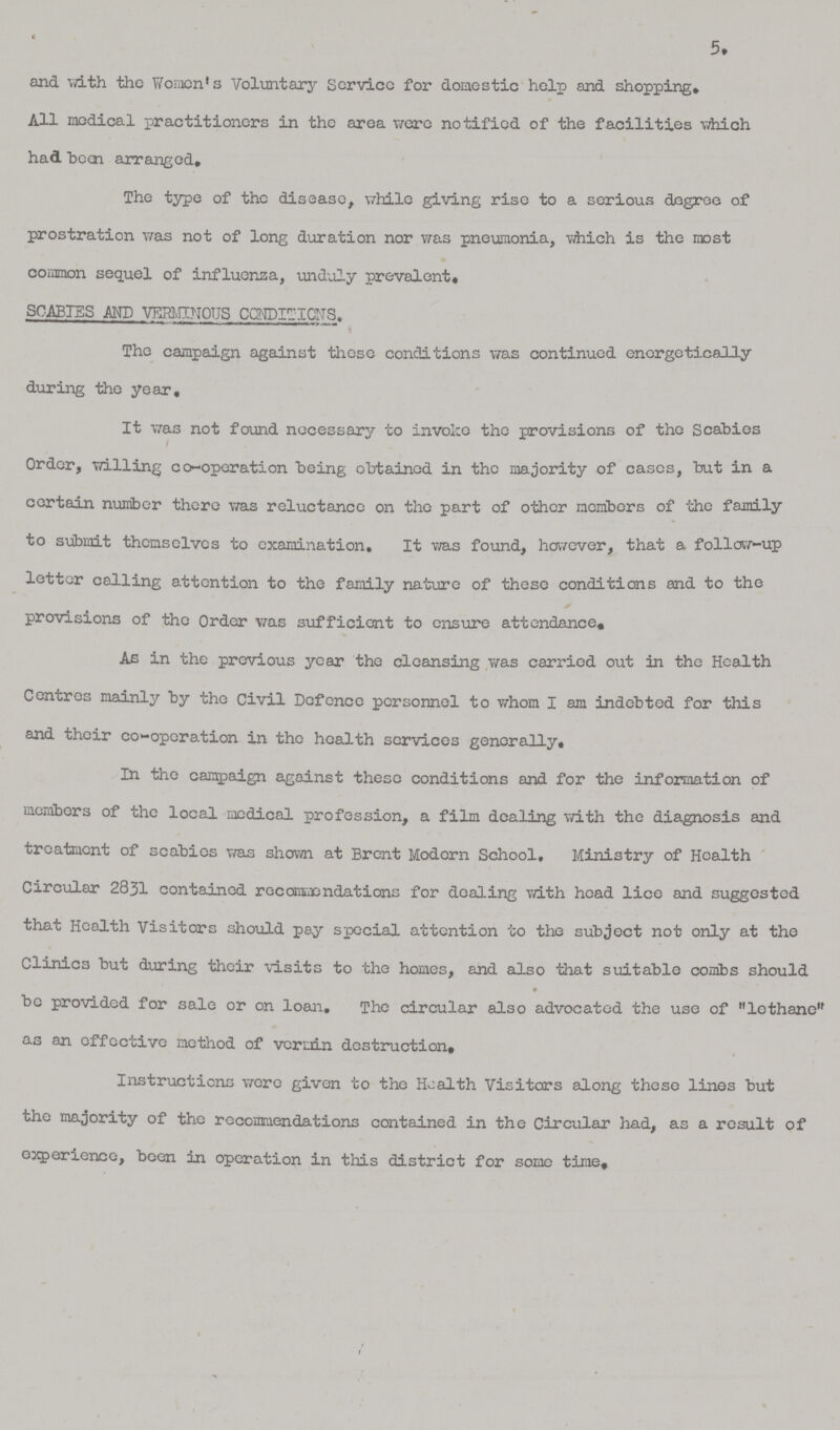 5. and with the Women's Voluntary Service for domestic help and shopping. All medical practitioners in the area were notified of the facilities which had been arranged. The type of the disease, while giving rise to a serious degree of prostration was not of long duration nor was pneumonia, which is the most common sequel of influenza, unduly prevalent. scabies and verminous conditions The campaign against these conditions was continued energetically during the year. It was not found necessary to invoice the provisions of the Scabies Order, willing co-operation being obtained in the majority of cases, but in a certain number there was reluctance on the part of other members of the family to submit themselves to examination. It was found, however, that a follow-up letter calling attention to the family nature of these conditions and to the provisions of the Order was sufficient to ensure attendance. As in the previous year the cleansing was carried out in the Health Centres mainly by the Civil Defence personnel to whom I am indebted for this and their co-operation in the health services generally. In the campaign against these conditions and for the information of members of the local medical profession, a film dealing with the diagnosis and treatment of scabies was shown at Brent Modern School, Ministry of Health Circular 2831 contained recommendations for dealing with head lice and suggested that Health Visitors should pay special attention to the subject not only at the Clinics but during their visits to the homes, and also that suitable combs should be provided for sale or on loan. The circular also advocated the use of lethane as an effective method of vermin destruction. Instructions were given to the Health Visitors along these lines but the majority of the recommendations contained in the Circular had, as a result of experience, been in operation in this district for some time.