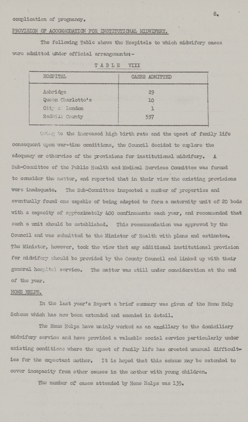 complication of pregnancy. 8. PROVISION OF ACCOMMODATION FOR INSTITUTIONAL MIDWIFERY. The following Table shows the Hospitals to which midwifery cases were admitted under official arrangements:- TABLE VIII HOSPITAL CASES ADMITTED Ashridge 29 Queen Charlotte's 10 City c. London 1 Redhill County 597 ??? to the increased high birth rate and the upset of family life consequent upon war-time conditions, the Council decided to explore the adequacy or otherwise of the provisions for institutional midwifery. A Sub-Committee of the Public Health and Medical Services Committee was formed to consider the master, and reported that in their view the existing provisions were inadequate. The Sub-Committee inspected a number of properties and eventually found one capable of being adapted to form a maternity unit of 20 beds with a capacity of approximately 400 confinements each year, and recommended that such a unit should be established. This recommendation was approved by the Council and was submitted to the Minister of Health with plans and estimates, The Minister, however, took the view that any additional institutional provision for midwifery should be provided by the County Council and linked up with their general hospital service. The matter was still under consideration at the end of the year. HOME HELPS. In the last year's Report a brief summary was given of the Home Help Scheme which has now been extended and amended in detail. The Home Helps have mainly worked as an ancillary to the domiciliary midwifery service and have provided a valuable social service particularly under existing conditions where the upset of family life has created unusual difficult ies for the expectant mother. It is hoped that this scheme may be extended to cover incapacity from other causes in the mother with young children. The number of cases attended by Home Helps was 135.