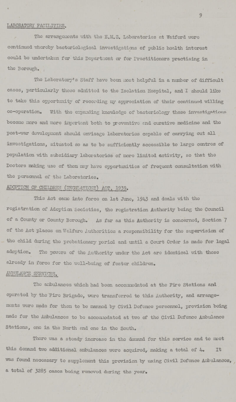 9 laboratory facilities. The arrangements with the E.M.S. Laboratories at Watford were continued whereby bacteriological investigations of public health interest could bo undertaken for this Department or for Practitioners practising in the Borough. The Laboratory's Staff have been most helpful in a number of difficult cases, particularly those admitted to the Isolation Hospital, and I should like to take this opportunity of recording my appreciation of their continued willing co-operation. With the expanding knowledge of bacteriology these investigations become more and more important both to preventive end curative medicine and the post-war development should envisage laboratories capable of carrying out all investigations, situated so as to be sufficiently accessible to large centres of population with subsidiary laboratories of more limited activity, so that the Doctors making use of them may have opportunities of frequent consultation with the personnel of the Laboratories, ADOPTION OF CHILDREN REGULATIONS) ACT, 1939. This Act came into force on 1st June, 1943 and deals with the registration of Adoption Societies, the registration Authority being the Council of a County or County Borough. As far as this Authority is concerned, Section 7 of the Act places on Welfare Authorities a responsibility for the supervision of the child during the probationary period and until a Court Order is made for legal adoption. The powers of the Authority under the Act arc identical with those already in force for the well-being of foster children, ambulance services, The ambulances which had been accommodated at the Fire Stations and operated by the Fire Brigade, were transferred to this Authority, and arrange ments were made for them to be manned by Civil Defence personnel, provision being made for the Ambulances to be accommodated at two of the Civil Defence Ambulance Stations, one in the North end one in the South. There was a steady increase in the demand for this service and to meet this demand two additional ambulances were acquired, making a total of It was found necessary to supplement this provision by using Civil Defence Ambulances, a total of 3285 cases being removed during the year.