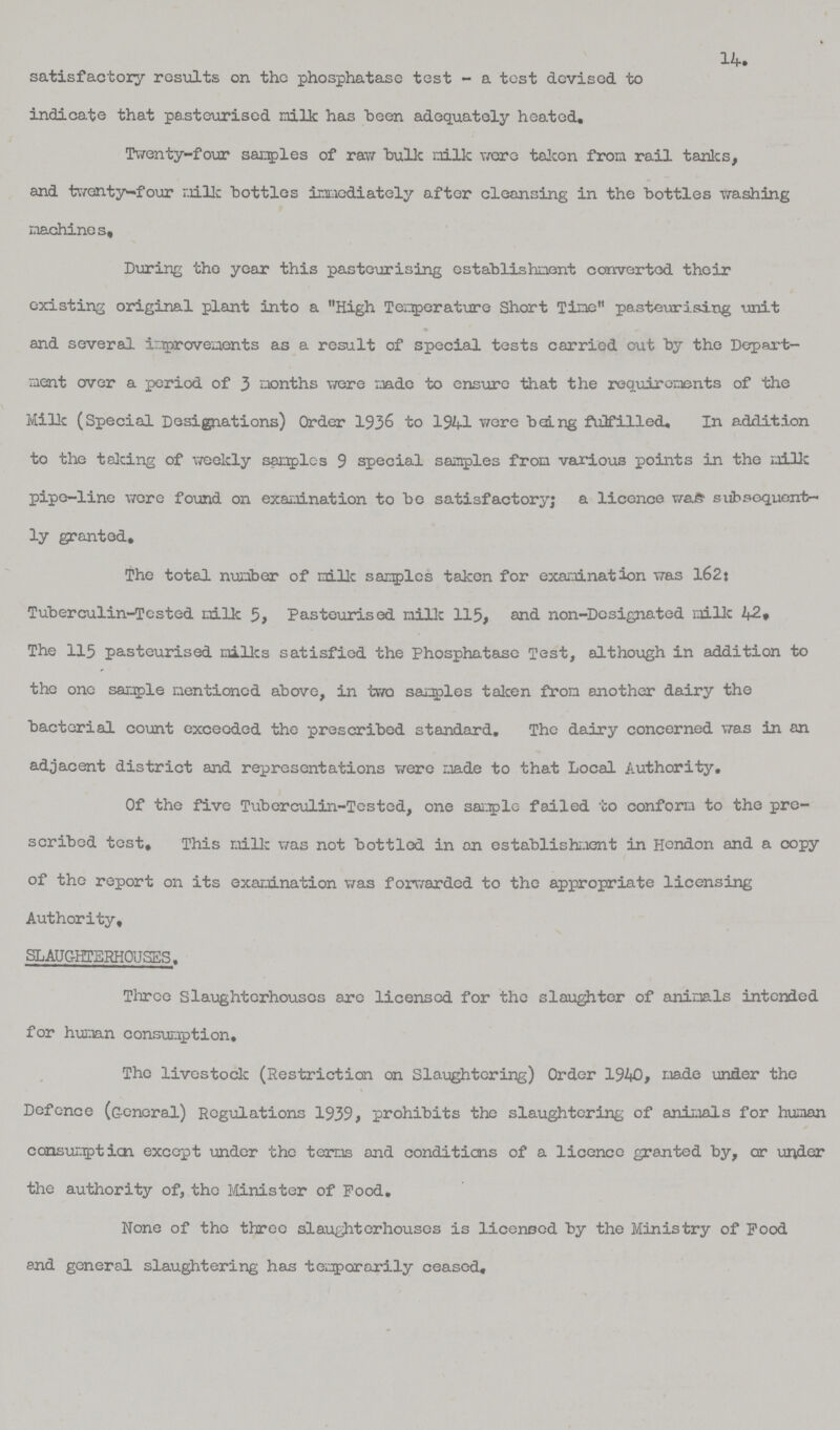 14. satisfactory results on the phosphatase test - a test devised to indicate that pasteurised milk has been adequately heated. Twenty-four samples of raw bulk milk were taken from rail tanks, and twenty—four milk bottles immediately after cleansing in the bottles washing machines. During the year this pasteurising establishment converted their existing original plant into a High Temperature Short Tine pasteurising unit and several improvements as a result of special tests carried out by the Depart ment over a period of 3 months wore made to ensure that the requirements of the Milk (Special Designations) Order 1936 to 1941 were being fulfilled. In addition to the talcing of weekly samples 9 special samples from various points in the milk pipe-line were found on examination to be satisfactory; a licence was subsequent ly granted. The total number of milk samples taken for examination was 162: Tuberculin-Tested milk 5, Pasteurised milk 115, and non-Designated milk 42, The 115 pasteurised milks satisfied the Phosphatase Test, although in addition to the one sample mentioned above, in two samples taken from another dairy the bacterial count exceeded the prescribed standard. The dairy concerned was in an adjacent district and representations were made to that Local Authority. Of the five Tuberculin-Tested, one sample failed to conform to the pro scribed test. This milk was not bottled in on establishment in Hendon and a copy of the report on its examination was forwarded to the appropriate licensing Authority, SLAUGHTERHOUSES. Three Slaughterhouses are licensed for the slaughter of animals intended for human consumption. The livestock (Restriction on Slaughtering) Order 1940, made under the Defence (General) Regulations 1939, prohibits the slaughtering of animals for human consumption except under the terms and conditions of a licence granted by, or under the authority of, the Minister of Pood. None of the three slaughterhouses is licensed by the Ministry of Food and general slaughtering has temporarily ceased.