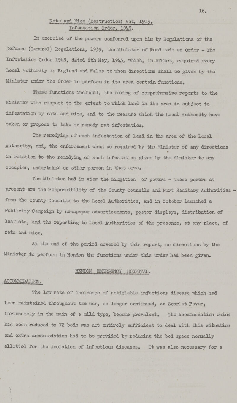 16. Rats and Mice (Destruction) Act, 1919. Infestation Order, 1943. In exercise of the powers conferred upon him by Regulations of the Defence (General) Regulations, 1939, the Minister of Pood made an Order - The Infestation Order 1943, dated 6th May, 1943, which, in effect, required every Local Authority in England and Wales to whom directions shall be given by the Minister under the Order to perform in its area certain functions. Those functions included, the making of comprehensive reports to the Minister with respect to the extent to which land in its area is subject to infestation by rats and mice, end to the measure which the Local Authority have taken or propose to take to remedy rat infestation. The remedying of such infestation of land in the area of the Local Authority, and, the enforcement when so required by the Minister of any directions in relation to the remedying of such infestation given by the Minister to any occupier, undertaker or other person in that area, The Minister had in view the delegation of powers - those powers at present are the responsibility of the County Councils and Port Sanitary Authorities from the County Councils to the Local Authorities, and in October launched a Publicity Campaign by newspaper advertisements, poster displays, distribution of leaflets, and the reporting to Local Authorities of the presence, at any place, of rats and mice. At the end of the period covered by this report, no directions by the Minister to perform in Hendon the functions under this Order had been given, HENDON EMERGENCY HOSPITAL. ACCOMMODATION The low rate of incidence of notifiable infectious disease which had been maintained throughout the war, no longer continued, as Scarlet Fever, fortunately in the main of a mild type, became prevalent. The accomodation which had been reduced to 72 beds was not entirely sufficient to deal with this situation and extra accommodation had to be provided by reducing the bed space normally allotted for the isolation of infectious diseases. It was also necessary for a