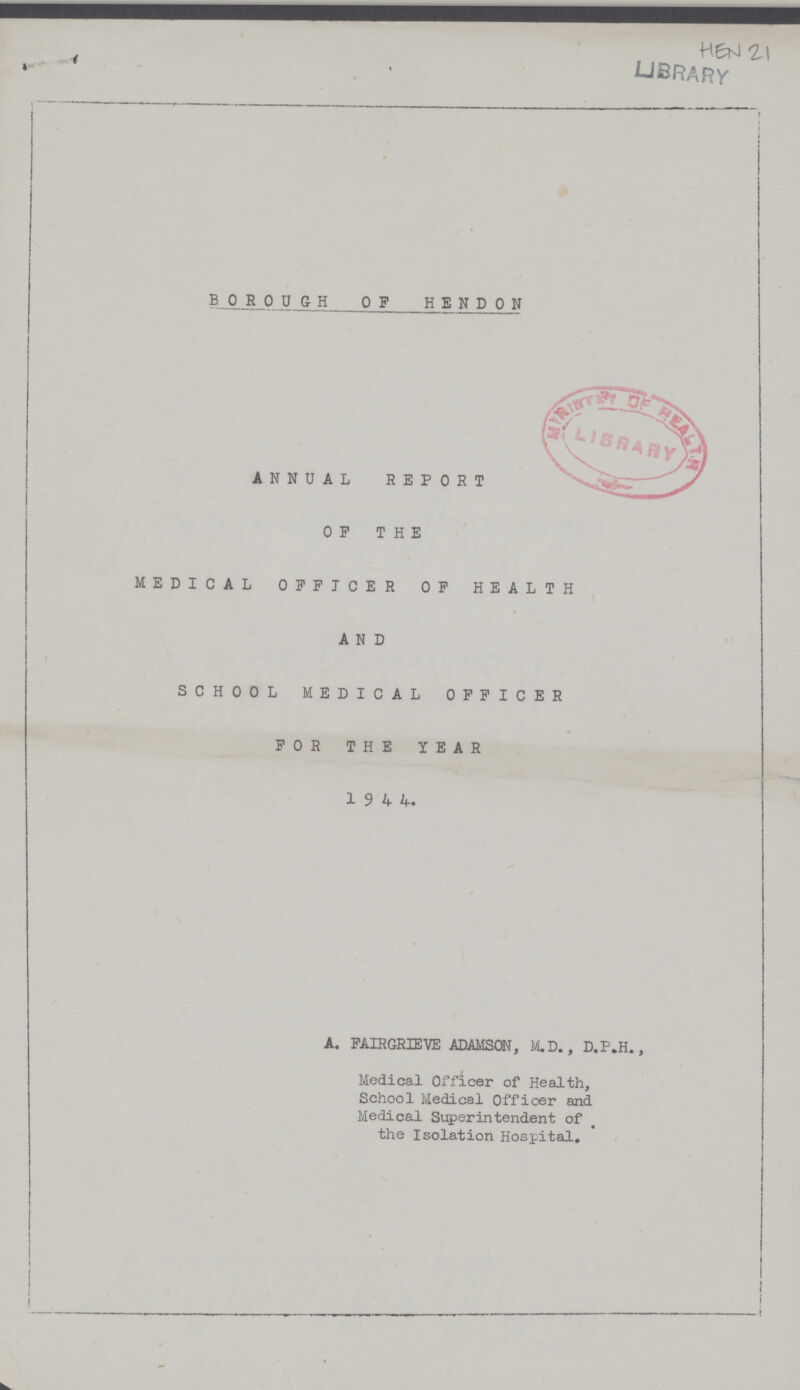 B0R0UGH 0F HEND0N ANNUAL REPORT OF THE MEDICAL OFFICER OF HEALTH AND SCHOOL MEDICAL OFFICER FOR THE YEAR 1 9 4 4. A. FAIRGRIEVE ADAMSON, M.D. , D.P.H., Medical Officer of Health, School Medical Officer and Medical Superintendent of the Isolation Hospital.