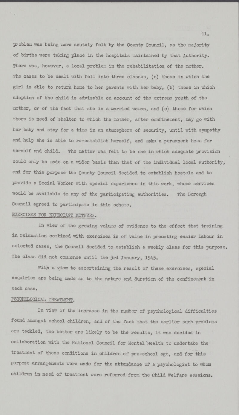 11. problem was being more acutely felt by the County Council, as the majority of births were teking place in the hospitals maintained by that Authority. There was, however, a local problem in the rehabilitation of the mother. The cases to be dealt with fell into three classes, (a) those in which the girl is able to return home to her parents with her baby, (b) those in which adoption of the child is advisable on account of the extreme youth of the mother, or of the fact that she is a married woman, and (c) those for which there is need of shelter to which the mother, after confinement, may go with her baby and stay for a time in an atmosphere of security, until with sympathy and help she is able to re-establish herself, and make a permanent home for herself and child. The matter was felt to be one in which adequate provision could only be made on a wider basis than that of the individual local authority, and for this purpose the County Council decided to establish hostels and to provide a Social Worker with special experience in this work, whose services would be available to any of the participating authorities. The Borough Council agreed to participate in this scheme. EXERCISES FOR EXPECTANT MOTHERS. In view of the growing volume of evidence to the effect that training in relaxation combined with exercises is of value in promoting easier labour in selected cases, the Council decided to establish a weekly class for this purpose. The class did not commence until the 3rd January, 1945. With a view to ascertaining the result of these exercises, special enquiries are being made as to the nature and duration of the confinement in each case. PSYCHOLOGICAL TREATMENT. In view of the increase in the number of psychological difficulties found amongst school children, and of the fact that the earlier such problems are tackled, the better are likely to be the results, it was decided in collaboration with the National Council for Mental 'Health to undertake the treatment of these conditions in children of pre-school age, and for this purpose arrangements were made for the attendance of a psychologist to whom children in need of treatment were referred from the Child Welfare sessions.