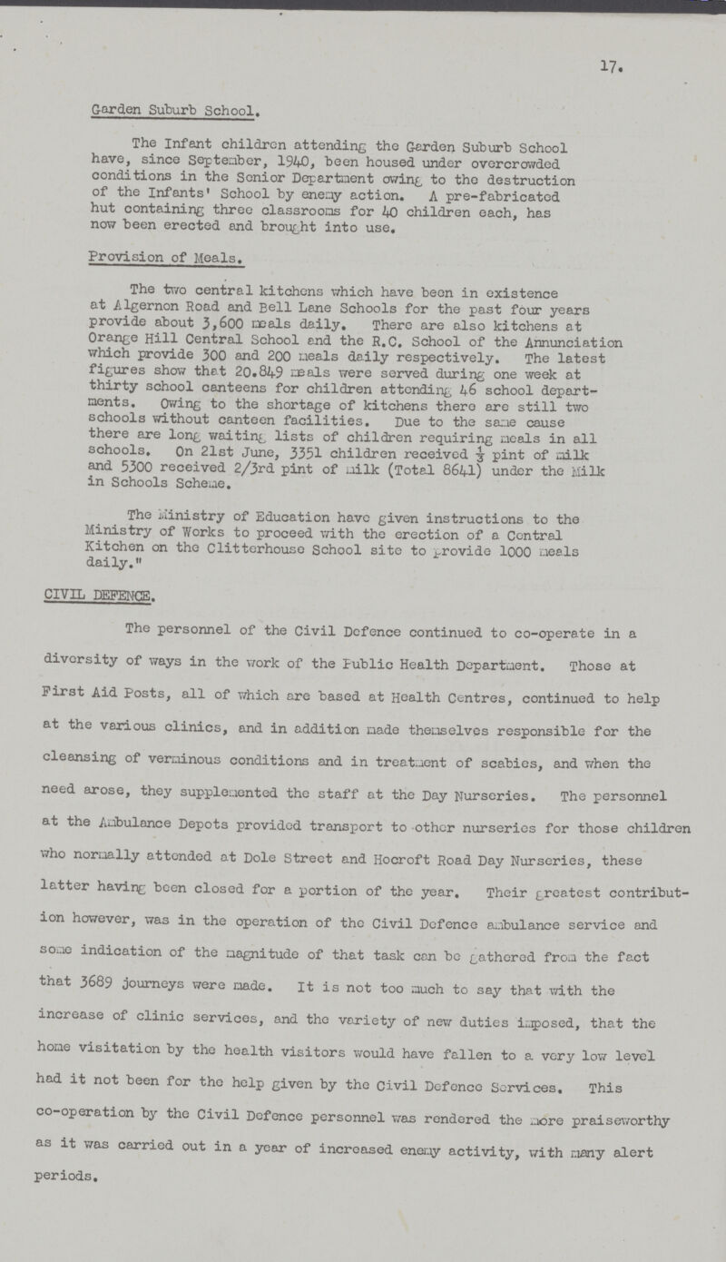 17. Garden Suburb School. The Infant children attending the Garden Suburb School have, since September, 1940, been housed under overcrowded conditions in the Senior Department owing to the destruction of the Infants' School by enemy action, A pre-fabricated hut containing three classrooms for 40 children each, has now been erected and brought into use. Provision of Meals. The two central kitchens which have been in existence at Algernon Road and Bell Lane Schools for the past four years provide about 3,600 meals daily. There are also kitchens at Orange Hill Central School and the R.C. School of the Annunciation which provide 300 and 200 meals daily respectively. The latest figures show that 20,84-9 meals were served during one week at thirty school canteens for children attending 46 school depart ments. Owing to the shortage of kitchens there are still two schools without canteen facilities. Due to the same cause there are long waiting lists of children requiring meals in all schools. On 21st June, 3351 children received ⅓ pint of milk and 5300 received 2/3rd pint of milk (Total 8641) under the Milk in Schools Scheme. The Ministry of Education have given instructions to the Ministry of Works to proceed with the erection of a Central Kitchen on the Clitterhouse School site to provide 1000 meals daily. CIVIL DEFENCE. The personnel of the Civil Defence continued to co-operate in a diversity of ways in the work of the Public Health Department. Those at First Aid Posts, all of which are based at Health Centres, continued to help at the various clinics, and in addition made themselves responsible for the cleansing of verminous conditions and in treatment of scabies, and when the need arose, they supplemented the staff at the Day Nurseries. The personnel at the Ambulance Depots provided transport to other nurseries for those children who normally attended at Dole Street and Hocroft Road Day Nurseries, these latter having been closed for a portion of the year. Their greatest contribut ion however, was in the operation of the Civil Defence ambulance service and some indication of the magnitude of that task con be gathered from the fact that 3689 journeys were made. It is not too much to say that with the increase of clinic services, and the variety of new duties imposed, that the home visitation by the health visitors would have fallen to a very low level had it not been for the help given by the Civil Defence Services. This co-operation by the Civil Defence personnel was rendered the more praiseworthy as it was carried out in a year of increased enemy activity, with many alert periods.