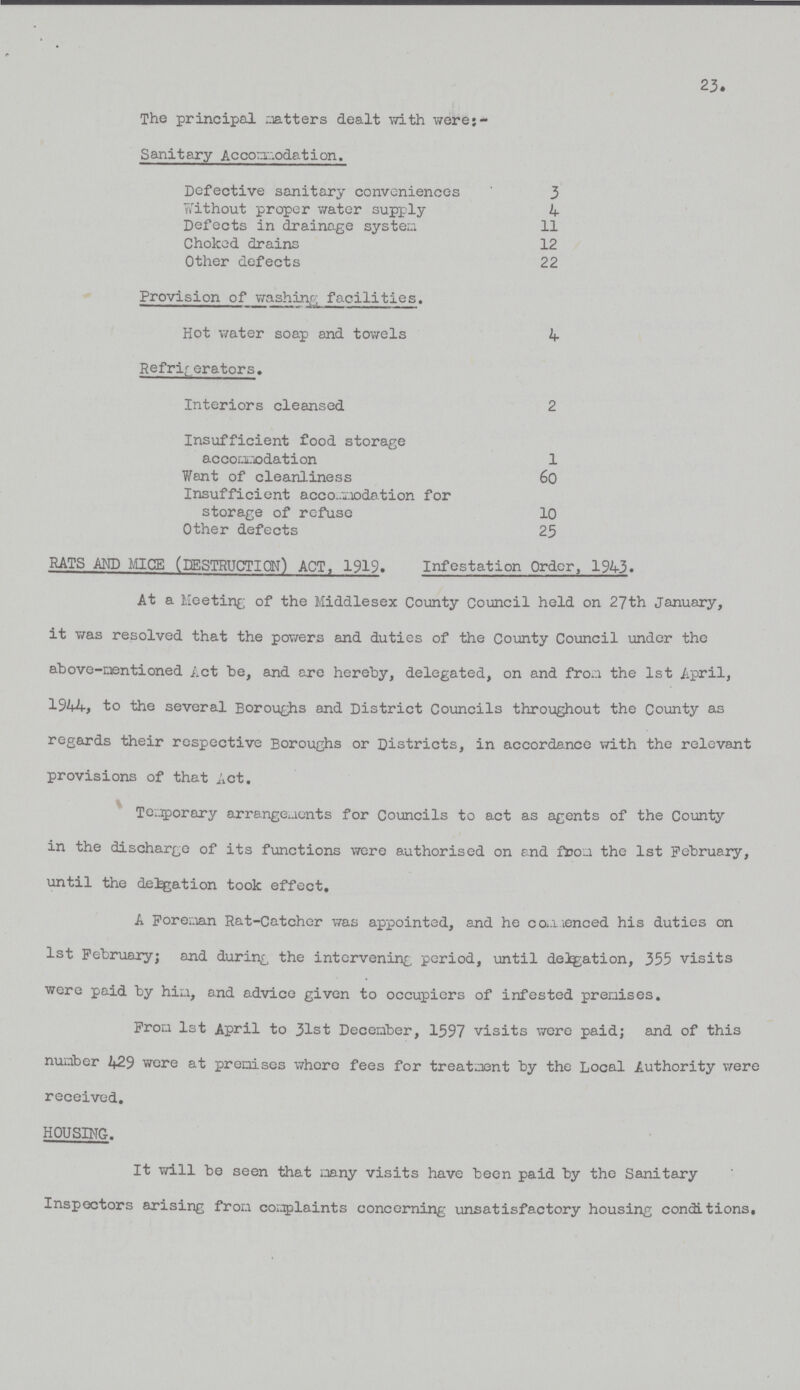 23. The principal matters dealt with were- Sanitary Accommodation. Defective sanitary conveniences 3 Without proper water supply 4 Defects in drainage system 11 Choked drains 12 Other defects 22 Provision of washing facilities. Hot water soap and towels 4 Refrigerators. Interiors cleansed 2 Insufficient food storage accomodation 1 Want of cleanliness 60 Insufficient accomodation for storage of refuse 10 Other defects 25 RATS AND MICE (DESTRUCTION) ACT, 1919. Infestation Order, 1943. At a Meeting of the Middlesex County Council held on 27th January, it was resolved that the powers and duties of the County Council under the above-mentioned Act be, and are hereby, delegated, on and from the 1st April, 1944, to the several Boroughs and District Councils throughout the County as regards their respective Boroughs or Districts, in accordance with the relevant provisions of that Act. Temporary arrangements for Councils to act as agents of the County in the discharge of its functions were authorised on end from the 1st February, until the delegation took effect. A Foreman Rat-Catcher was appointed, and he commenced his duties on 1st February; and during the intervening period, until delegation, 355 visits were paid by him, and advice given to occupiers of infested premises. From 1st April to 31st December, 1597 visits were paid; and of this number 429 were at premises whore fees for treatment by the Local Authority were received. HOUSING-. It will be seen that many visits have been paid by the Sanitary Inspectors arising from complaints concerning unsatisfactory housing conditions.