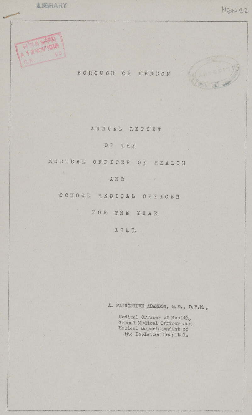 HEN 22 BOROUGH OF HEND0N ANNUAL REPORT OF THE MEDICAL OFFICER OF HEALTH AND SCHOOL MEDICAL OFFICER FOR THE YEAR 1 9 ^ 5. A. FAIRGRIEVE ADAMSON, M.D., D.P.H., Medical Officer of Health, School Medical Officer and Medical Superintendent of the Isolation Hospital.