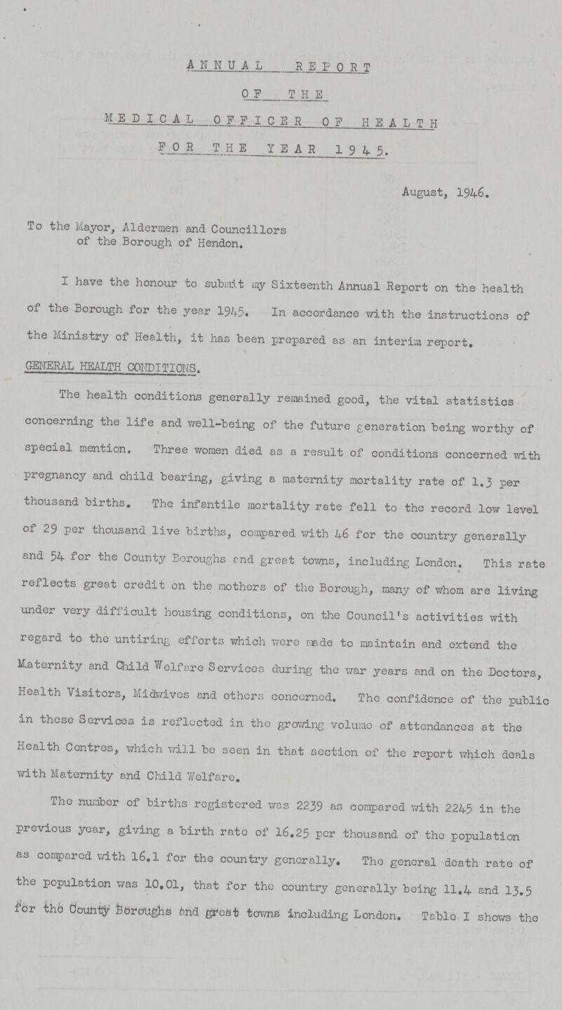 ANNUAL REPORT OF THE MEDICAL OFFICER OF HEALTH FOR THE YEAR 1945. August, 1946. To the Mayor, Aldermen and Councillors of the Borough of Hendon. I have the honour to submit my Sixteenth Annual Report on the health of the Borough for the year 1945. In accordance with the instructions of the Ministry of Health, it has been prepared as an interim report. general health conditions. The health conditions generally remained good, the vital statistics concerning the life and well-being of the future generation being worthy of special mention. Three women died as a result of conditions concerned with pregnancy and child bearing, giving a maternity mortality rate of 1.3 per thousand births. The infantile mortality rate fell to the record low level of 29 per thousand live births, compared with 46 for the country generally and 54 for the County Boroughs and greet towns, including London. This rate reflects great credit on the mothers of the Borough, many of whom are living under very difficult housing conditions, on the Council's activities with regard to the untiring efforts which were made to maintain and extend the Maternity and Child Welfare Services during the war years and on the Doctors, Health Visitors, Midwives and others conccrned. The confidence of the public in these Services is reflected in the growing volume of attendances at the Health Centres, which will be seen in that section of the report which deals with Maternity and Child Welfare. The number of births registered was 2239 as compared with 2245 in the previous year, giving a birth rate of 16.25 per thousand of the population as compared with 16.1 for the country generally. The general death rate of the population was 10,01, that for the country generally being 11.4 and 13.5 for the county Boroughs and great towns including London. Table I shows the