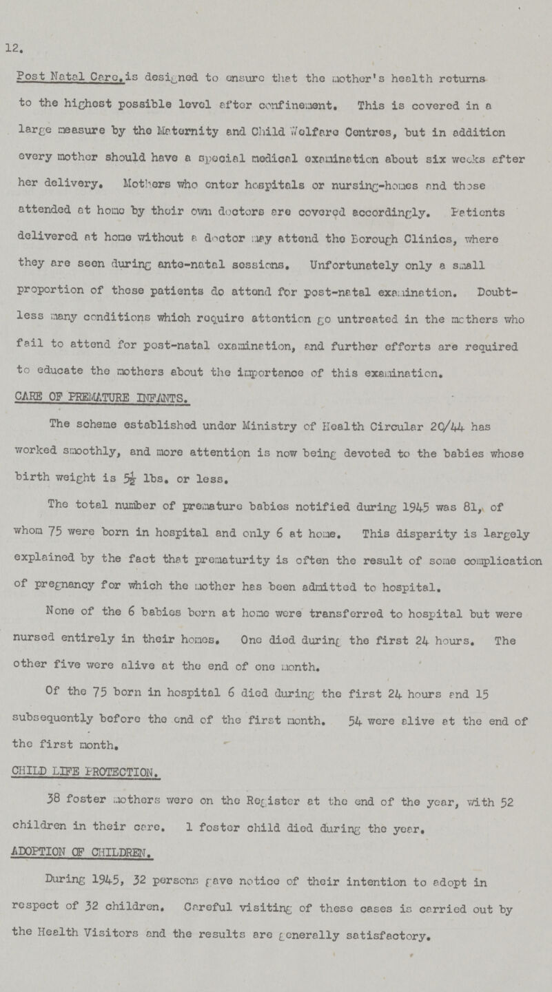 12. Post Natal Care is designed to ensure that the mother's health returns to the highest possible level after confinement. This is covered in a large measure by the Maternity and Child Welfare Centres, but in addition every mother should have a special medical examination about six weeks after her delivery. Mothers who enter hospitals or nursing-homes and those attended at home by their own doctors are covered accordingly. Patients delivered at home without a doctor may attend the Borough Clinics, where they are seen during ante-natal sessions. Unfortunately only a small proportion of these patients do attend for post-natal examination. Doubt less many conditions which require attention go untreated in the mothers who fail to attend for post-natal examination, and further efforts are required to educate the mothers about the importance of this examination. CARE OF PREMATURE INFANTS. The scheme established under Ministry of Health Circular 20/44 has worked smoothly, and more attention is now being devoted to the babies whose birth weight is 5½ lbs. or less. The total number of premature babies notified during 1945 was 81, of whom 75 were born in hospital and only 6 at home. This disparity is largely explained by the fact that prematurity is often the result of some complication of pregnancy for which the mother has been admitted to hospital. None of the 6 babies born at home were transferred to hospital but were nursed entirely in their homes. One died during the first 24 hours. The other five were alive at the end of one month. Of the 75 born in hospital 6 died during the first 24 hours and 15 subsequently before the end of the first month. 54 were alive at the end of the first month, CHILD LIFE PROTECTION. 38 foster mothers were on the Register at the end of the year, with 52 children in their care. 1 foster child died during the year. ADOPTION OF CHILDREN. During 1945, 32 persons fave notice of thoir intention to adopt in respect of 32 children. Careful visiting of these cases is carried out by the Health Visitors and the results are generally satisfactory.