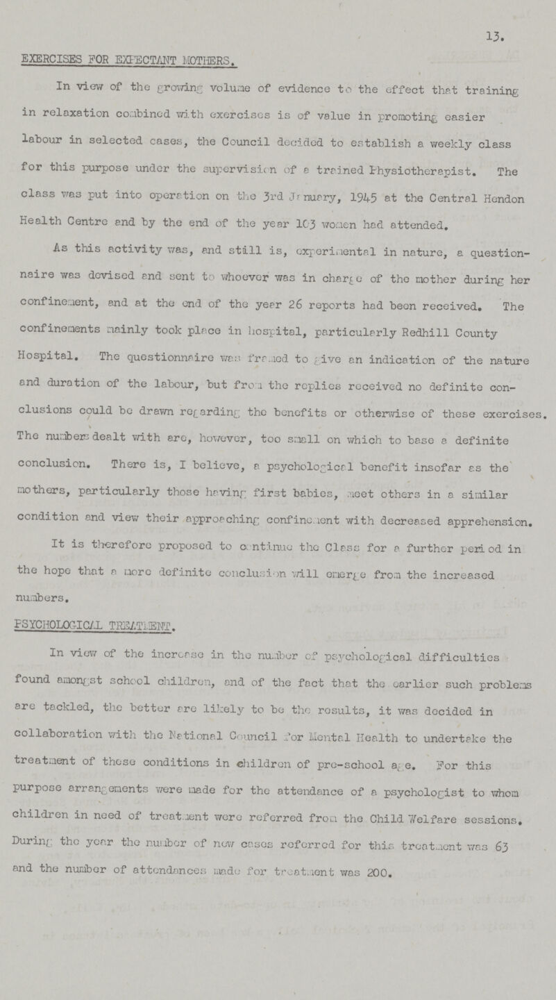 13. EXERCISES FOR EXPECTANT MOTHERS. In view of the growing volume of evidence to the effect that training in relaxation combined with exercises is of value in promoting easier labour in selected cases, the Council decided to establish a weekly class for this purpose under the supervision of a trained Physiotherapist. The class was put into operation on the 3rd January, 1945 at the Central Hendon Health Centre and by the end of the year 103 women had attended. As this activity was, and still is, experimental in nature, a question naire was devised end sent to whoever was in charge of the mother during her confinement, and at the end of the year 26 reports had been received. The confinements mainly took place in hospital, particularly Redhill County Hospital, The questionnaire was framed to give en indication of the nature and duration of the labour, but from the replies received no definite con clusions could be drawn regarding the benefits or otherwise of these exercises. The numbers dealt with ere, however, too small on which to base a definite conclusion. There is, I believe, a psychological benefit insofar as the mothers, particularly those having first babies, meet others in a similar condition and view their approaching confinement with decreased apprehension. It is therefore proposed to continue the Class for a further period in the hope that a more definite conclusion will emerge from the increased numbers. PSYCHOLOGICAL TREATMENT. In view of the increase in the number of psychological difficulties found amongst school children, and of the fact that the earlier such problems are tackled, the better ere likely to be the results, it was decided in collaboration with the National Council for Mental Health to undertake the treatment of these conditions in children of pro-school age. For this purpose arrangements were made for the attendance of a psychologist to whom children in need of treatment were referred from the Child Welfare sessions. During the year the number of new cases referred for this treatment was 63 and the number of attendances made for treatment was 200.