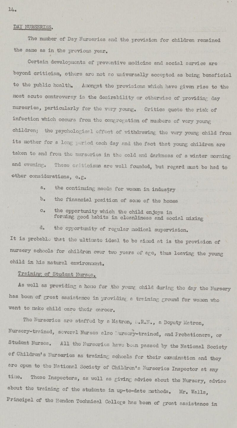 14. DAY NURSERES. The number of Day Nurseries and the provision for children remained the same as in the previous year. Certain developments of preventive medicine and social service are beyond criticism, others are not so universally accepted as being beneficial to the public health. Amongst the provisions which have given rise to the most acute controversy is the desirability or otherwise of providing day nurseries, particularly for the very young. Critics quote the risk of infection which occurs from the congregation of numbers of very young children; the psychological effect of withdrawing the very young child from its mother for a long period each day and the fact that young children are taken to and from the nurseries in the cold and darkness of a winter morning and evening. These criticisms are well founded, but regard must be had to other considerations, e.g. a. the continuing needs for women in industry b. the financial position of some of the homes c. the opportunity which the child enjoys in forming good habits in cleanliness and social mixing d. the opportunity of regular medical supervision. It is probable that the ultimate ideal to be aimed at is the provision of nursery schools for children over two years of age, thus leaving the young child in his natural environment. Training of Student Nurses. As well as providing a homo for the young child during the day the Nursery has been of great assistance in providing a training ground for women who want to make child care their career. The Nurseries are staffed by a Matron, S.R.N., a Deputy Matron, Nursery-trained, several Nurses also Nursery-trained, and Probationers, or Student Nurses. All the Nurseries have been passed by the National Society of Children's Nurseries as training schools for their examination and they are open to the National Society of Children's Nurseries Inspector at any time. These Inspectors, as well as giving advice about the Nursery, advise about the training of the students in up-to-date methods. Mr. Walls, Principal of the Hendon Technical College has been of groat assistance in