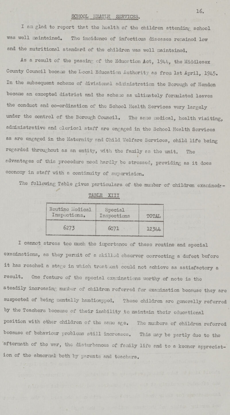 16. SCHOOL HEATLH SERVICES. I an glad to report that the health of the children attending school was well maintained. The incidence of infectious diseases remained low and the nutritional standard of the children was well maintained. As a result of the passing of the Education Act, 1944, the Middlesex County Council became the Local Education Authority as from 1st April, 1945. In the subsequent scheme of divisional administration the Borough of Hendon became an excepted district and the scheme as ultimately formulated leaves the conduct and co-ordination of the School Health Services very largely under the control of the Borough Council, The same medical, health visiting, administrative and clerical staff are engaged in the School Health Services as are engaged in the Maternity and Child Welfare Services, child life being regarded throughout as an entity, with the family as the unit. The advantages of this procedure need hardly be stressed, providing as it does economy in staff with a continuity of supervision. The following Table gives particulars of the number of children examined?- TABLE XIII Routine Medical Inspections, Special Inspections TOTAL 6273 6071 12344 I cannot stress too much the importance of these routine and special examinations, as they permit of a skilled observer correcting a defect before it has reached a stage in which treatment could not achieve as satisfactory a result. One feature of the special examinations worthy of note is the steadily increasing number of children referred for examination because they are suspected of being mentally handicapped. These children are generally referred by the Teachers because of their inability to maintain their educational position with other children of the same age. The numbers of children referred because of behaviour problems still increases. This may be partly due to the aftermath of the war, the disturbances of family life and to a keener appreciat ion of the abnormal both by parents and teachers.