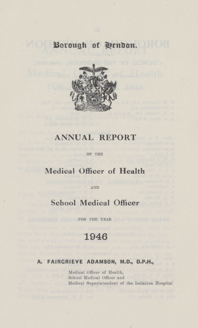 Borough of Hendon. ANNUAL REPORT OF THE Medical Officer of Health AND School Medical Officer FOR THE YEAR 1946 A. FAIRCRIEVE ADAMSON, M.D., D.P.H., Medical Officer of Health, School Medical Officer and Medical Superintendent of the Isolation Hospital