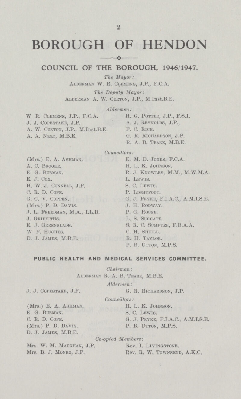 2 BOROUGH OF HENDON COUNCIL OF THE BOROUGH, 1946/1947. The Mayor: Alderman W. R. Clemens, J.P., F.C.A. The Deputy Mayor: Alderman A. W. Curton, J.P., M.Inst.B.E. A Idermen: W R. Clemens, J.P., F.C.A. H. G. Potter, J.P., F.S.I. J. J. Copestake, J.P. A. J. Reynolds, J.P., A. W. Curton, J.P., M.Inst.B.E. F. C. Rice. A. A. Naar, M.B.E. G. R. Richardson, J.P. R. A. B. Teare, M.B.E. Councillors: (Mrs.) E. A. Ashman. E. M. D. Jones, F.C.A. A. C. Brooke. H. L. K. Johnson. E. G. Burman. R. J. Knowles, M.M., M.W.M.A. E. J. Cox. L. Lewis. H. W. J. Connell, J.P. S. C. Lewis. C. R. D. Cope. P. Lightfoot. G. C. V. Coppen. G. J. Pryke, F.I.A.C., A.M.I.8.E. (Mrs.) P. D. Davis. J. H. Rodway. .1. L. Freedman, M.A., LL.B. P. G. Rouse. J. Griffiths. L. S. Suggate. E. J. Greenslade. S. R. C. Sumpter, F.B.A.A. W F. Hughes. C. H. Sheill. D. J. James, M.B.E. R. H. Taylor. P. B. Utton, M.P.S. PUBLIC HEALTH AND MEDICAL SERVICES COMMITTEE. Chairman: Alderman R. A. B. Teare, M.B.E. Aldermen: J. J. Copestake, J.P. G. R. Richardson, J.P. Councillors : (Mrs.) E. A. Ashman. H. L. K. Johnson. E. G. Burman. s. C. Lewis. C. R. D. Cope. G. J. Pryke, F.I.A.C., A.M.I.S.E. (Mrs.) P. D. Davis. P. B. Utton, M.P:S. D. J. James, M.B.E. Co-opted Members: Mrs. W. M. Maughan, J.P. Rev. I. Livingstone. Mrs, B, J, Monro, J.P, Rev, R, W, Townsend, A.K,C,