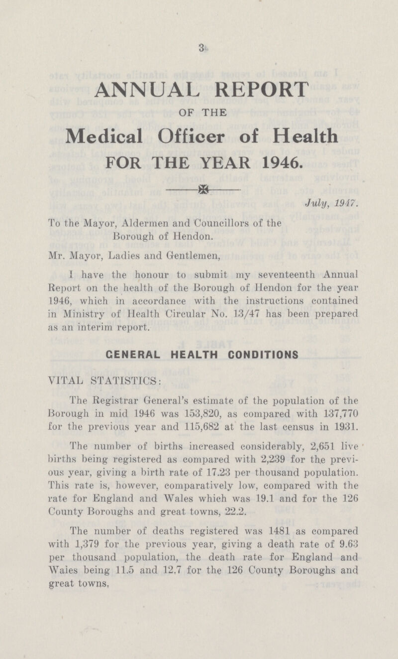 3 ANNUAL REPORT OF THE Medical Officer of Health FOR THE YEAR 1946. July, 1947. To the Mayor, Aldermen and Councillors of the Borough of Hendon. Mr. Mayor, Ladies and Gentlemen, I have the honour to submit my seventeenth Annual Report on the health of the Borough of Hendon for the year 1946, which in accordance with the instructions contained in Ministry of Health Circular No. 13/47 has been prepared as an interim report. CENERAL HEALTH CONDITIONS VITAL STATISTICS: The Registrar General's estimate of the population of the Borough in mid 1946 was 153,820, as compared with 137,770 for the previous year and 115,682 at the last census in 1931. The number of births increased considerably, 2,651 live births being registered as compared with 2,239 for the previ ous year, giving a birth rate of 17.23 per thousand population. This rate is, however, comparatively low, compared with the rate for England and Wales which was 19.1 and for the 126 County Boroughs and great towns, 22.2. The number of deaths registered was 1481 as compared with 1,379 for the previous year, giving a death rate of 9.63 per thousand population, the death rate for England and Wales being 11.5 and 12,7 for the 126 County Boroughs and great towns,