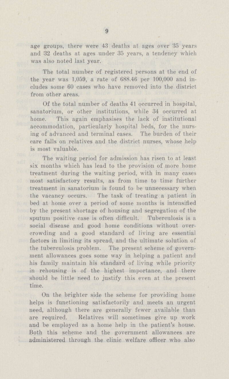 9 age groups, there were 43 deaths at ages over '35 years and 132 deaths at ages under .35 years, a tendency which was also noted last year. The total number of registered persons at the end of the year was 1,059, a rate of 688.46 per 100,000 and in cludes some 60 cases who have removed into the district from other areas. Of the total number of deaths 41 occurred in hospital, sanatorium, or other institutions, while 34 occurred at home. This again emphasises the lack of institutional accommodation, particularly hospital beds, for the nurs ing of advanced and terminal cases. The burden of their care falls on relatives and the district nurses, whose help is most valuable. The waiting period for admission has risen to at least six months which has lead to the provision of more home treatment during the waiting period, with in many cases most satisfactory results, as from time to time further treatment in sanatorium is found to be unnecessary when the vacancy occurs. The task of treating a patient in bed at home over a period of some months is intensified by the present shortage of housing and segregation of the sputum positive case is often difficult. Tuberculosis is a social disease and good home conditions without over crowding and a good standard of living are essential factors in limiting its spread, and the ultimate solution of the tuberculosis problem. The present scheme of govern ment allowances goes some way in helping a patient and his family maintain his standard of living while priority in rehousing is of the highest importance, and there should be little need to justify this even at the present time. On the brighter side the scheme for providing home helps is functioning satisfactorily and meets an urgent need, although there are generally fewer available than are required. Relatives will sometimes give up work and be employed as a home help in the patient's house. Both this scheme and the government allowances are administered through the clinic welfare officer who also