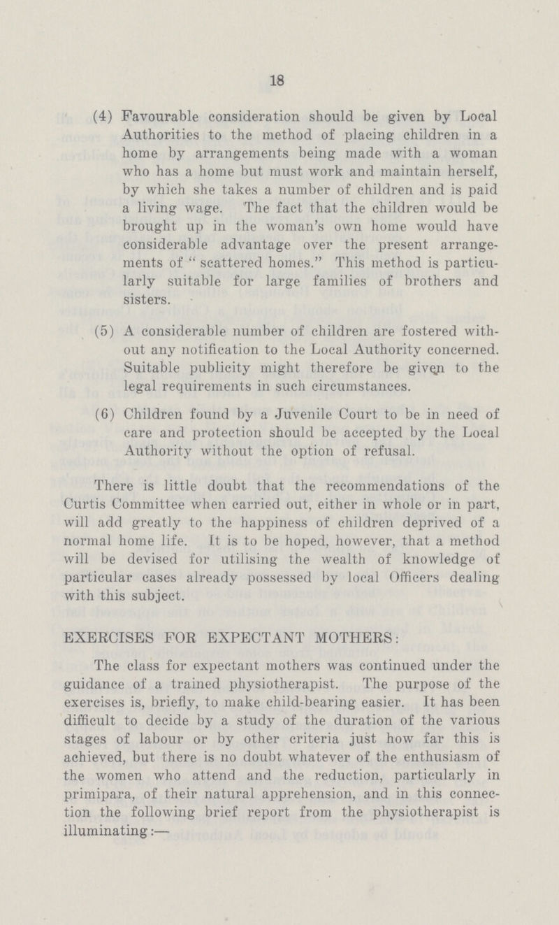 18 (4) Favourable consideration should be given by Local Authorities to the method of placing children in a home by arrangements being made with a woman who has a home but must work and maintain herself, by which she takes a number of children and is paid a living wage. The fact that the children would be brought up in the woman's own home would have considerable advantage over the present arrange ments of scattered homes. This method is particu larly suitable for large families of brothers and sisters. (5) A considerable number of children are fostered with out any notification to the Local Authority concerned. Suitable publicity might therefore be given to the legal requirements in such circumstances. (6) Children found by a Juvenile Court to be in need of care and protection should be accepted by the Local Authority without the option of refusal. There is little doubt that the recommendations of the Curtis Committee when carried out, either in whole or in part, will add greatly to the happiness of children deprived of a normal home life. It is to be hoped, however, that a method will be devised for utilising the wealth of knowledge of particular cases already possessed by local Officers dealing with this subject. EXERCISES FOR EXPECTANT MOTHERS: The class for expectant mothers was continued under the guidance of a trained physiotherapist. The purpose of the exercises is, briefly, to make child-bearing easier. It has been difficult to decide by a study of the duration of the various stages of labour or by other criteria just how far this is achieved, but there is no doubt whatever of the enthusiasm of the women who attend and the reduction, particularly in primipara, of their natural apprehension, and in this connec tion the following brief report from the physiotherapist is illuminating:—