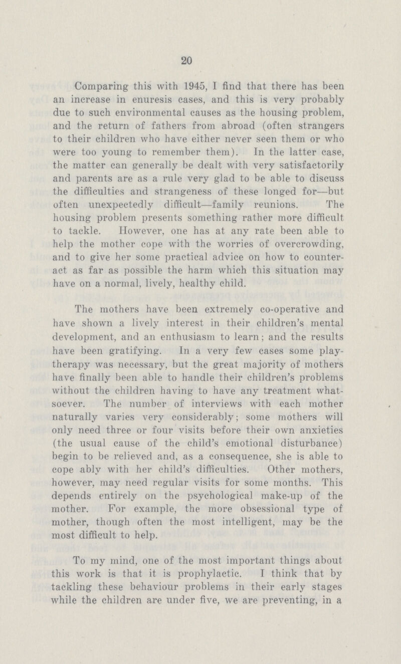 20 Comparing this with 1945, I find that there has been an increase in enuresis cases, and this is very probably due to such environmental causes as the housing problem, and the return of fathers from abroad (often strangers to their children who have either never seen them or who were too young to remember them). In the latter case, the matter can generally be dealt with very satisfactorily and parents are as a rule very glad to be able to discuss the difficulties and strangeness of these longed for—but often unexpectedly difficult—family reunions. The housing problem presents something rather more difficult to tackle. However, one has at any rate been able to help the mother cope with the worries of overcrowding, and to give her some practical advice on how to counter act as far as possible the harm which this situation may have on a normal, lively, healthy child. The mothers have been extremely co-operative and have shown a lively interest in their children's mental development, and an enthusiasm to learn; and the results have been gratifying. In a very few cases some play therapy was necessary, but the great majority of mothers have finally been able to handle their children's problems without the children having to have any treatment what soever. The number of interviews with each mother naturally varies very considerably; some mothers will only need three or four visits before their own anxieties (the usual cause of the child's emotional disturbance) begin to be relieved and, as a consequence, she is able to cope ably with her child's difficulties. Other mothers, however, may need regular visits for some months. This depends entirely on the psychological make-up of the mother. For example, the more obsessional type of mother, though often the most intelligent, may be the most difficult to help. To my mind, one of the most important things about this work is that it is prophylactic. I think that by tackling these behaviour problems in their early stages while the children are under five, we are preventing, in a