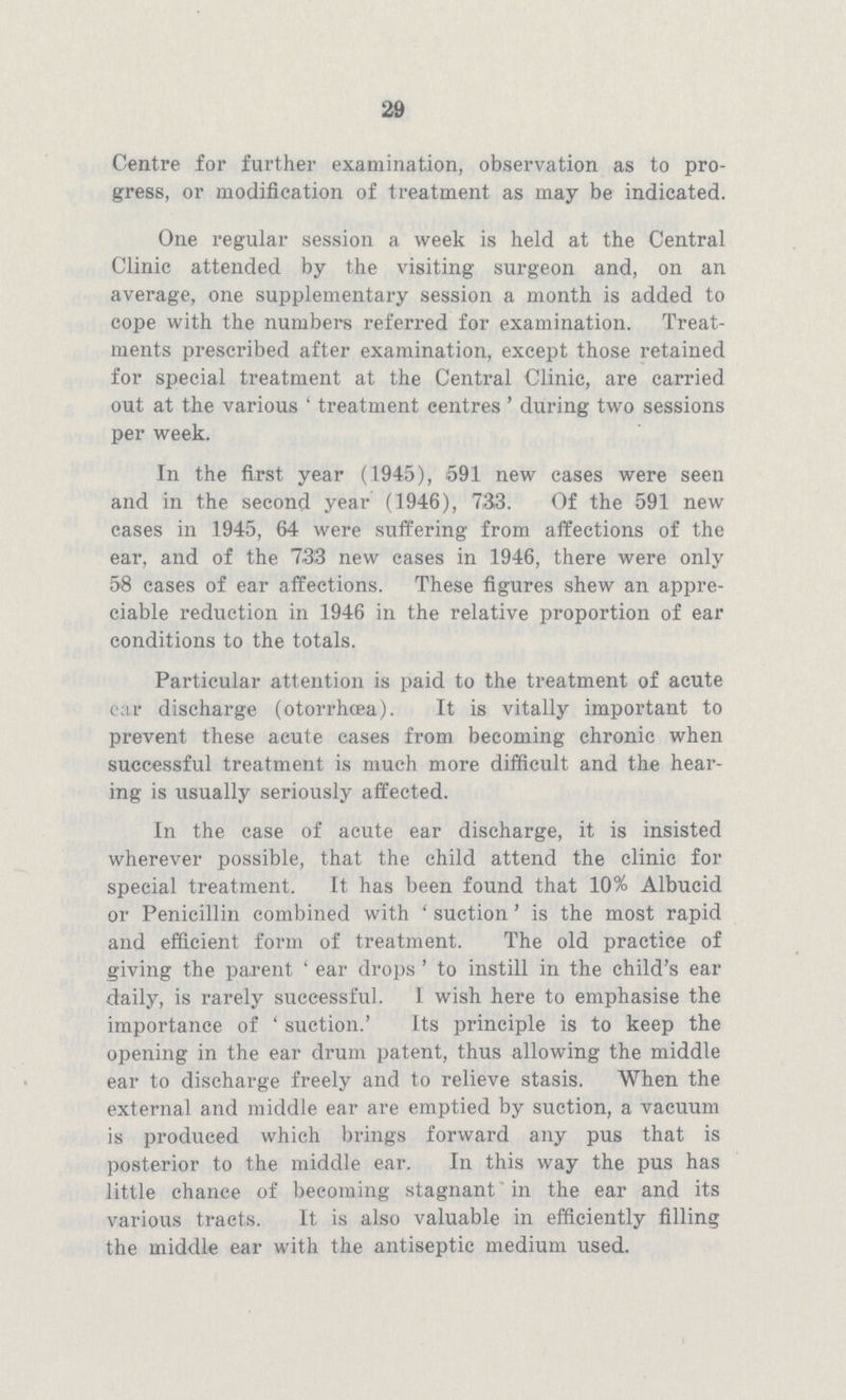 29 Centre for further examination, observation as to pro gress, or modification of treatment as may be indicated. One regular session a week is held at the Central Clinic attended by the visiting surgeon and, on an average, one supplementary session a month is added to cope with the numbers referred for examination. Treat ments prescribed after examination, except those retained for special treatment at the Central Clinic, are carried out at the various 'treatment centres' during two sessions per week. In the first year (1945), 591 new cases were seen and in the second year (1946), 733. Of the 591 new cases in 1945, 64 were suffering from affections of the ear, and of the 733 new cases in 1946, there were only 58 cases of ear affections. These figures shew an appre ciable reduction in 1946 in the relative proportion of ear conditions to the totals. Particular attention is paid to the treatment of acute ear discharge (otorrhcea). It is vitally important to prevent these acute cases from becoming chronic when successful treatment is much more difficult and the hear ing is usually seriously affected. In the case of acute ear discharge, it is insisted wherever possible, that the child attend the clinic for special treatment. It has been found that 10% Albucid or Penicillin combined with 'suction' is the most rapid and efficient form of treatment. The old practice of giving the parent 'ear drops' to instill in the child's ear daily, is rarely successful. I wish here to emphasise the importance of 'suction.' Its principle is to keep the opening in the ear drum patent, thus allowing the middle ear to discharge freely and to relieve stasis. When the external and middle ear are emptied by suction, a vacuum is produced which brings forward any pus that is posterior to the middle ear. In this way the pus has little chance of becoming stagnant in the ear and its various tracts. It is also valuable in efficiently filling the middle ear with the antiseptic medium used.