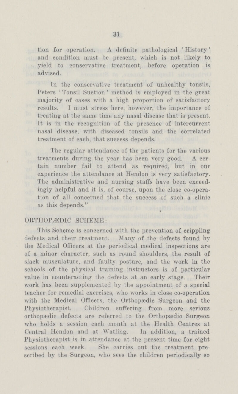 31 tion for operation. A definite pathological 'History' and condition must be present, which is not likely to yield to conservative treatment, before operation is advised. In the conservative treatment of unhealthy tonsils, Peters 'Tonsil Suction' method is employed in the great majority of cases with a high proportion of satisfactory results. I must stress here, however, the importance of treating at the same time any nasal disease that is present. It is in the recognition of the presence of intercurrent nasal disease, with diseased tonsils and the correlated treatment of each, that success depends. The regular attendance of the patients for the various treatments during the year has been very good. A cer tain number fail to attend as required, but in our experience the attendance at Hendon is very satisfactory. The administrative and nursing staffs have been exceed ingly helpful and it is, of course, upon the close co-opera tion of all concerned that the success of such a clinic as this depends. ORTHOPAEDIC SCHEME: This Scheme is concerned with the prevention of crippling defects and their treatment. Many of the defects found by the Medical Officers at the periodical medical inspections are of a minor character, such as round shoulders, the result of slack musculature, and faulty posture, and the work in the schools of the physical training instructors is of particular value in counteracting the defects at an early stage. Their work has been supplemented by the appointment of a special teacher for remedial exercises, who works in close co-operation with the Medical Officers, the Orthopaedic Surgeon and the Physiotherapist. Children suffering from more serious orthopaedic defects are referred to the Orthopaedic Surgeon who holds a session each month at the Health Centres at Central Ilendon and at Watling. In addition, a trained Physiotherapist is in attendance at the present time for eight sessions each week. She carries out the treatment pre scribed by the Surgeon, who sees the children periodically so