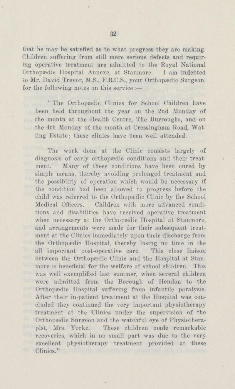 32 that lie may be satisfied as to what progress they are making. Children suffering from still more serious defects and requir ing operative treatment are admitted to the Royal National Orthopedic Hospital Annexe, at Stanmore. I am indebted to Mr. David Trevor, M.S., F.R.C.S., your Orthopaedic Surgeon, for the following notes on this service:— The Orthopaedic Clinics for School Children have been held throughout the year on the 2nd Monday of the month at the Health Centre, The Burroughs, and on the 4th Monday of the month at Cressingham Road, Wat ling Estate; these clinics have been well attended. The work done at the Clinic consists largely of diagnosis of early orthopaedic conditions and their treat ment. Many of these conditions have been cured by simple means, thereby avoiding prolonged treatment and the possibility of operation which would be necessary if the condition had been allowed to progress before the child was referred to the Orthopaedic Clinic by the School Medical Officers. Children with more advanced condi tions and disabilities have received operative treatment when necessary at the Orthopaedic Hospital at Stanmore, and arrangements were made for their subsequent treat ment at the Clinics immediately upon their discharge from the Orthopaedic Hospital, thereby losing no time in the all important post-operative care. This close liaison between the Orthopaedic Clinic and the Hospital at Stan more is beneficial for the welfare of school children. This was well exemplified last summer, when several children were admitted from the Borough of Hendon to the Orthopaedic Hospital suffering from infantile paralysis. After their in-patient treatment at the Hospital was con cluded they continued the very important physiotherapy treatment at the 'Clinics under the supervision of the Orthopaedic Surgeon and the watchful eye of Physiothera pist, Mrs. Yorke. These children made remarkable recoveries, which in no small part was due to the very excellent physiotherapy treatment provided at these Clinics.