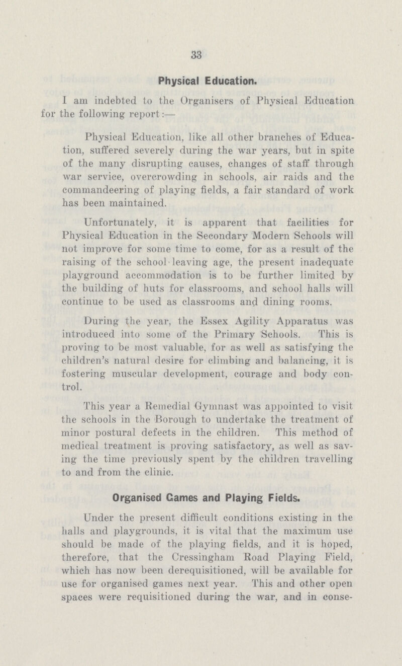 33 Physical Education. I am indebted to the Organisers of Physical Education for the following report:— Physical Education, like all other branches of Educa tion, suffered severely during the war years, but in spite of the many disrupting causes, changes of staff through war service, overcrowding in schools, air raids and the commandeering of playing fields, a fair standard of work has been maintained. Unfortunately, it is apparent that facilities for Physical Education in the Secondary Modern Schools will not improve for some time to come, for as a result of the raising of the school leaving age, the present inadequate playground accommodation is to be further limited by the building of huts for classrooms, and school halls will continue to be used as classrooms and dining rooms. During the year, the Essex Agility Apparatus was introduced into some of the Primary Schools. This is proving to be most valuable, for as well as satisfying the children's natural desire for climbing and balancing, it is fostering muscular development, courage and body con trol. This year a Remedial Gymnast was appointed to visit the schools in the Borough to undertake the treatment of minor postural defects in the children. This method of medical treatment is proving satisfactory, as well as sav ing the time previously spent by the children travelling to and from the clinic. Organised Games and Playing Fields. Under the present difficult conditions existing in the halls and playgrounds, it is vital that the maximum use should be made of the playing fields, and it is hoped, therefore, that the Cressingham Road Playing Field, which has now been derequisitioned, will be available for use for organised games next year. This and other open spaces were requisitioned during the war, and in conse¬