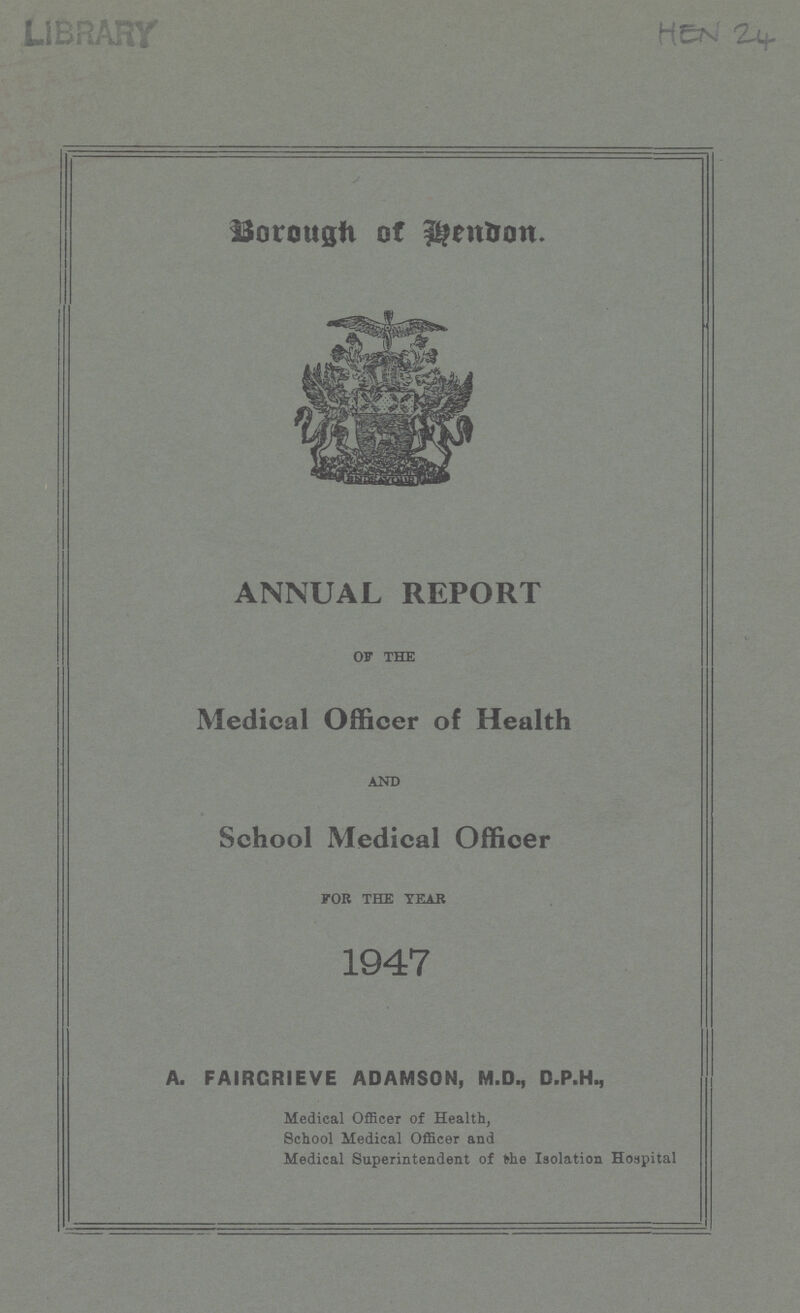 HEN 24 Borough of Hendon. ANNUAL REPORT OF THE Medical Officer of Health AND School Medical Officer FOB THE TEAR 1947 A. FAIRCRIEVE ADAMSON, M.D., D.P.H., Medical Officer of Health, School Medical Officer and Medical Superintendent of the Isolation Hospital