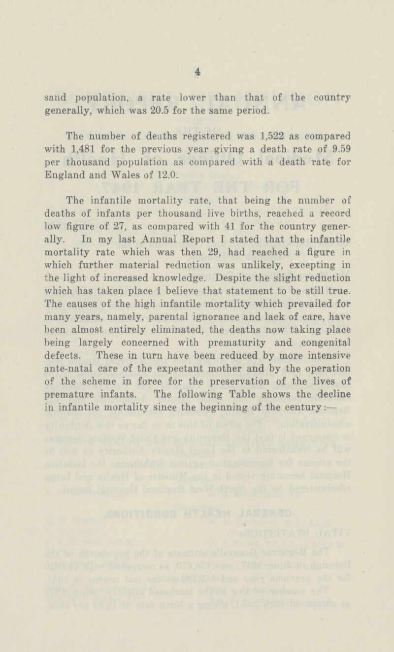 4 population, a rate lower than that of the country generally, which was 20.5 for the same period. The number of deaths registered was 1,522 as compared with 1,481 for the previous year giving a death rate of 9.59 per thousand population as compared with a death rate for England and Wales of 12.0. The infantile mortality rate, that being the number of deaths of infants per thousand live births, reached a record low figure of 27, as compared with 41 for the country gener ally. In my last Annual Report I stated that the infantile mortality rate which was then 29, had reached a figure in which further material reduction was unlikely, excepting in the light of increased knowledge. Despite the slight reduction which has taken place I believe that statement to be still true. The causes of the high infantile mortality which prevailed for many years, namely, parental ignorance and lack of care, have been almost entirely eliminated, the deaths now taking place being largely concerned with prematurity and congenital defects. These in turn have been reduced by more intensive ante-natal care of the expectant mother and by the operation of the scheme in force for the preservation of the lives of premature infants. The following Table shows the decline in infantile mortality since the beginning of the century:—