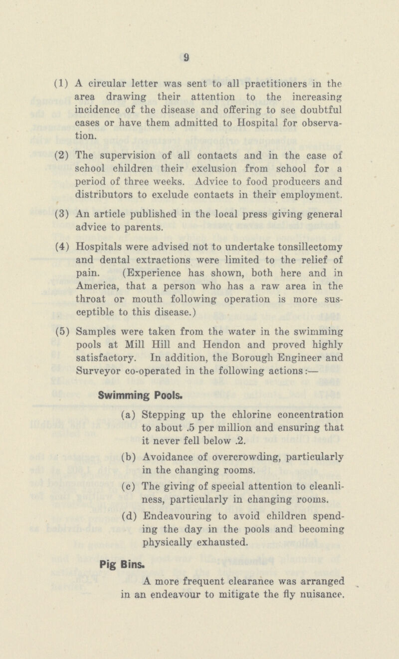 9 (1) A circular letter was sent to all practitioners in the area drawing their attention to the increasing incidence of the disease and offering to see doubtful cases or have them admitted to Hospital for observa tion. (2) The supervision of all contacts and in the case of school children their exclusion from school for a period of three weeks. Advice to food producers and distributors to exclude contacts in their employment. (3) An article published in the local press giving general advice to parents. (4) Hospitals were advised not to undertake tonsillectomy and dental extractions were limited to the relief of pain. (Experience has shown, both here and in America, that a person who has a raw area in the throat or mouth following operation is more sus ceptible to this disease.) (5) Samples were taken from the water in the swimming pools at Mill Hill and Hendon and proved highly satisfactory. In addition, the Borough Engineer and Surveyor co-operated in the following actions:— Swimming Pools. (a) Stepping up the chlorine concentration to about .5 per million and ensuring that it never fell below .2. (b) Avoidance of overcrowding, particularly in the changing rooms. (c) The giving of special attention to cleanli ness, particularly in changing rooms. (d) Endeavouring to avoid children spend ing the day in the pools and becoming physically exhausted. Pig Bins. A more frequent clearance was arranged in an endeavour to mitigate the fly nuisance.