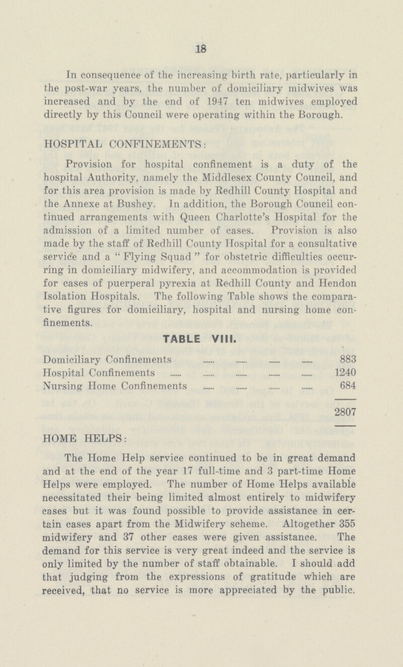 18 In consequence of the increasing birth rate, particularly in the post-war years, the number of domiciliary midwives was increased and by the end of 1947 ten midwives employed directly by this Council were operating within the Borough. HOSPITAL CONFINEMENTS: Provision for hospital confinement is a duty of the hospital Authority, namely the Middlesex County Council, and for this area provision is made by Redhill County Hospital and the Annexe at Bushey. In addition, the Borough Council con tinued arrangements with Queen Charlotte's Hospital for the admission of a limited number of cases. Provision is also made by the staff of Redhill County Hospital for a consultative service and a Flying Squad for obstetric difficulties occur ring in domiciliary midwifery, and accommodation is provided for cases of puerperal pyrexia at Redhill County and Hendon Isolation Hospitals. The following Table shows the compara tive figures for domiciliary, hospital and nursing home con finements. TABLE VIII. Domiciliary Confinements 883 Hospital Confinements 1240 Nursing Home Confinements 684 2807 HOME HELPS: The Home Help service continued to be in great demand and at the end of the year 17 full-time and 3 part-time Home Helps were employed. The number of Home Helps available necessitated their being limited almost entirely to midwifery cases but it was found possible to provide assistance in cer tain cases apart from the Midwifery scheme. Altogether 355 midwifery and 37 other cases were given assistance. The demand for this service is very great indeed and the service is only limited by the number of staff obtainable. I should add that judging from the expressions of gratitude which are received, that no service is more appreciated by the public.