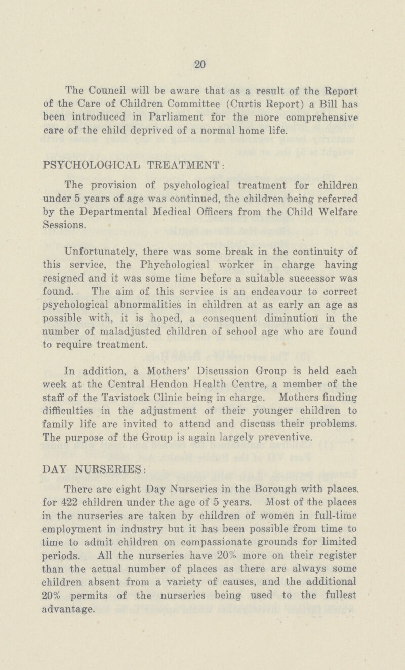 20 The Council will be aware that as a result of the Report of the Care of Children Committee (Curtis Report) a Bill has been introduced in Parliament for the more comprehensive care of the child deprived of a normal home life. PSYCHOLOGICAL TREATMENT: The provision of psychological treatment for children under 5 years of age was continued, the children being referred by the Departmental Medical Officers from the Child Welfare Sessions. Unfortunately, there was some break in the continuity of this service, the Phychological worker in charge having resigned and it was some time before a suitable successor was found. The aim of this service is an endeavour to correct psychological abnormalities in children at as early an age as possible with, it is hoped, a consequent diminution in the number of maladjusted children of school age who are found to require treatment. In addition, a Mothers' Discussion Group is held each week at the Central Hendon Health Centre, a member of the staff of the Tavistock Clinic being in charge. Mothers finding difficulties in the adjustment of their younger children to family life are invited to attend and discuss their problems. The purpose of the Group is again largely preventive. DAY NURSERIES: There are eight Day Nurseries in the Borough with places, for 422 children under the age of 5 years. Most of the places in the nurseries are taken by children of women in full-time employment in industry but it has been possible from time to time to admit children on compassionate grounds for limited periods. All the nurseries have 20% more on their register than the actual number of places as there are always some children absent from a variety of causes, and the additional 20% permits of the nurseries being used to the fullest advantage.