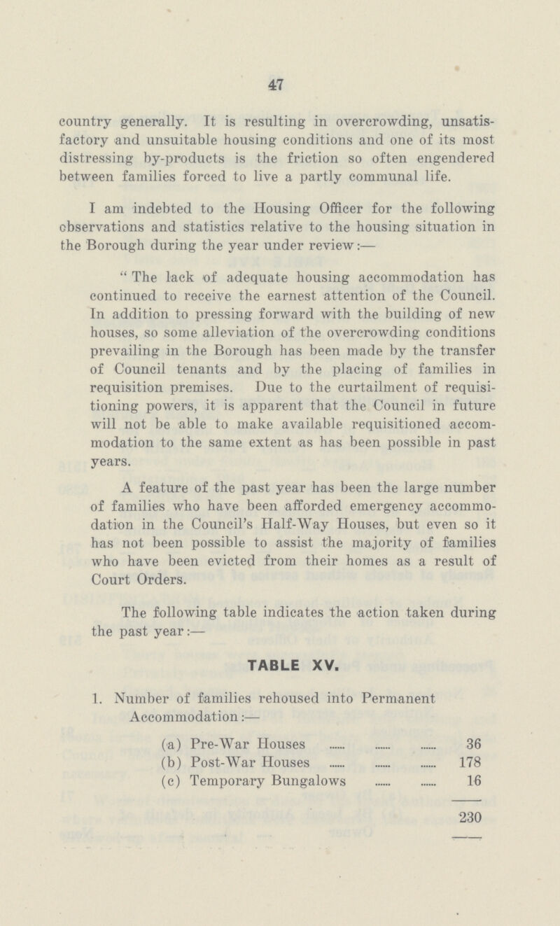 47 country generally. It is resulting in overcrowding, unsatis factory and unsuitable housing conditions and one of its most distressing by-products is the friction so often engendered between families forced to live a partly communal life. I am indebted to the Housing Officer for the following observations and statistics relative to the housing situation in the Borough during the year under review The lack of adequate housing accommodation has continued to receive the earnest attention of the Council. In addition to pressing forward with the building of new houses, so some alleviation of the overcrowding conditions prevailing in the Borough has been made by the transfer of Council tenants and by the placing of families in requisition premises. Due to the curtailment of requisi tioning powers, it is apparent that the Council in future will not be able to make available requisitioned accom modation to the same extent as has been possible in past years. A feature of the past year has been the large number of families who have been afforded emergency accommo dation in the Council's Half-Way Houses, but even so it has not been possible to assist the majority of families who have been evicted from their homes as a result of Court Orders. The following table indicates the action taken during the past year:— TABLE XV. 1. Number of families rehoused into Permanent Accommodation:— (a) Pre-War Houses 36 (b) Post-War Houses 178 (c) Temporary Bungalows 16 230